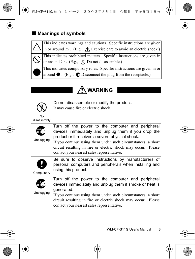 WLI-CF-S11G User&apos;s Manual 3■Meanings of symbolsThis indicates warnings and cautions.  Specific instructions are givenin or around △.  (E.g.,    Exercise care to avoid an electric shock.)This indicates prohibited matters.  Specific instructions are given inor around ○.  (E.g.,    Do not disassemble.)This indicates compulsory rules.  Specific instructions are given in oraround ●.  (E.g.,   Disconnect the plug from the receptacle.)WARNINGNo disassemblyDo not disassemble or modify the product.It may cause fire or electric shock.UnpluggingTurn off the power to the computer and peripheraldevices immediately and unplug them if you drop theproduct or it receives a severe physical shock.If you continue using them under such circumstances, a shortcircuit resulting in fire or electric shock may occur.  Pleasecontact your nearest sales representative.CompulsoryBe sure to observe instructions by manufacturers ofpersonal computers and peripherals when installing andusing this product.UnpluggingTurn off the power to the computer and peripheraldevices immediately and unplug them if smoke or heat isgenerated.If you continue using them under such circumstances, a shortcircuit resulting in fire or electric shock may occur.  Pleasecontact your nearest sales representative.WLI-CF-S11G.book  3 ページ  ２００２年３月１日　金曜日　午後６時１６分