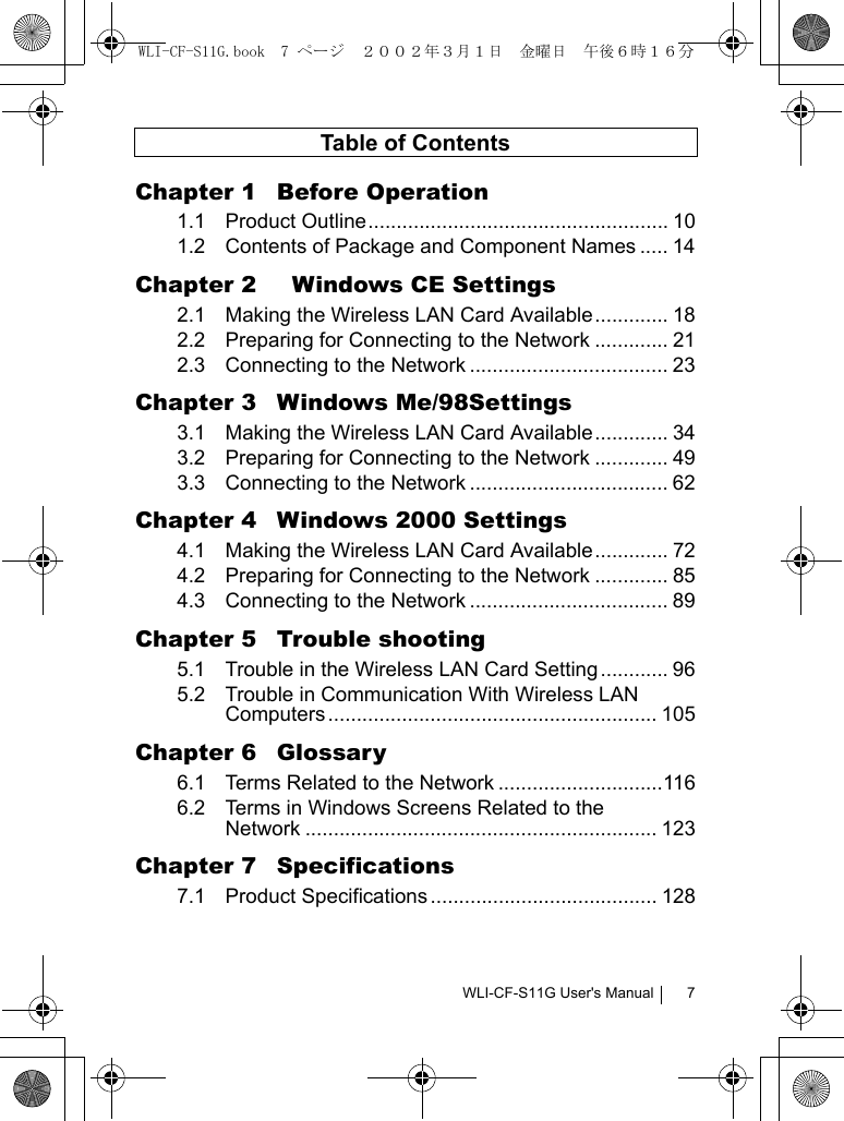 WLI-CF-S11G User&apos;s Manual 7Table of ContentsChapter 1  Before Operation1.1 Product Outline..................................................... 101.2 Contents of Package and Component Names ..... 14Chapter 2    Windows CE Settings2.1 Making the Wireless LAN Card Available............. 182.2 Preparing for Connecting to the Network ............. 212.3 Connecting to the Network ................................... 23Chapter 3  Windows Me/98Settings3.1 Making the Wireless LAN Card Available............. 343.2 Preparing for Connecting to the Network ............. 493.3 Connecting to the Network ................................... 62Chapter 4  Windows 2000 Settings4.1 Making the Wireless LAN Card Available............. 724.2 Preparing for Connecting to the Network ............. 854.3 Connecting to the Network ................................... 89Chapter 5  Trouble shooting5.1 Trouble in the Wireless LAN Card Setting............ 965.2 Trouble in Communication With Wireless LAN Computers .......................................................... 105Chapter 6  Glossary6.1 Terms Related to the Network .............................1166.2 Terms in Windows Screens Related to theNetwork .............................................................. 123Chapter 7  Specifications7.1 Product Specifications ........................................ 128WLI-CF-S11G.book  7 ページ  ２００２年３月１日　金曜日　午後６時１６分