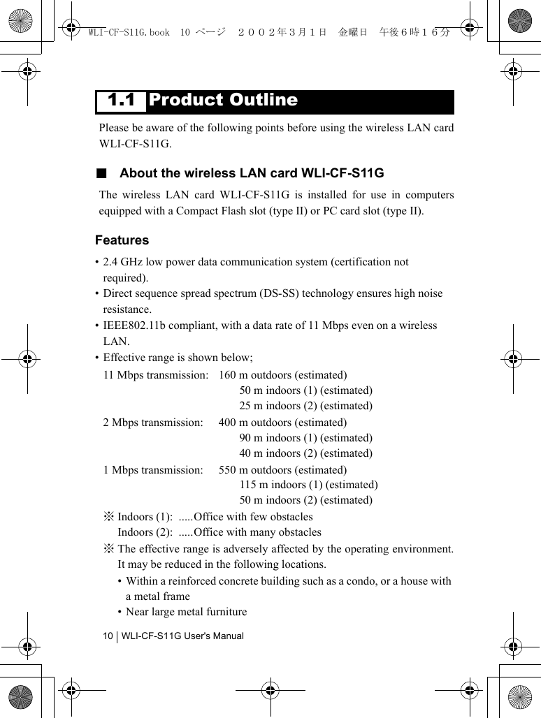 WLI-CF-S11G User&apos;s Manual101.1 Product OutlinePlease be aware of the following points before using the wireless LAN cardWLI-CF-S11G.■  About the wireless LAN card WLI-CF-S11GThe wireless LAN card WLI-CF-S11G is installed for use in computersequipped with a Compact Flash slot (type II) or PC card slot (type II).Features• 2.4 GHz low power data communication system (certification not required).• Direct sequence spread spectrum (DS-SS) technology ensures high noise resistance.• IEEE802.11b compliant, with a data rate of 11 Mbps even on a wireless LAN.• Effective range is shown below;11 Mbps transmission: 160 m outdoors (estimated)50 m indoors (1) (estimated)25 m indoors (2) (estimated)2 Mbps transmission:  400 m outdoors (estimated)90 m indoors (1) (estimated)40 m indoors (2) (estimated)1 Mbps transmission:  550 m outdoors (estimated)115 m indoors (1) (estimated)50 m indoors (2) (estimated)※ Indoors (1):  .....Office with few obstaclesIndoors (2):  .....Office with many obstacles※ The effective range is adversely affected by the operating environment.It may be reduced in the following locations.• Within a reinforced concrete building such as a condo, or a house with a metal frame• Near large metal furnitureWLI-CF-S11G.book  10 ページ  ２００２年３月１日　金曜日　午後６時１６分