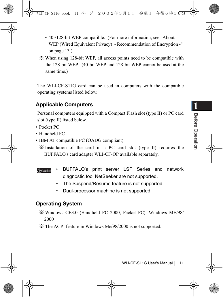 1Before OperationWLI-CF-S11G User&apos;s Manual 11• 40-/128-bit WEP compatible.  (For more information, see &quot;About WEP (Wired Equivalent Privacy)  - Recommendation of Encryption -&quot; on page 13.)※ When using 128-bit WEP, all access points need to be compatible withthe 128-bit WEP.  (40-bit WEP and 128-bit WEP cannot be used at thesame time.)The WLI-CF-S11G card can be used in computers with the compatibleoperating systems listed below.Applicable ComputersPersonal computers equipped with a Compact Flash slot (type II) or PC cardslot (type II) listed below.• Pocket PC  • Handheld PC  • IBM AT compatible PC (OADG compliant)※ Installation of the card in a PC card slot (type II) requires theBUFFALO&apos;s card adapter WLI-CF-OP available separately.• BUFFALO&apos;s print server LSP Series and networkdiagnostic tool NetSeeker are not supported.  • The Suspend/Resume feature is not supported.  • Dual-processor machine is not supported.Operating System※ Windows CE3.0 (Handheld PC 2000, Packet PC), Windows ME/98/2000※ The ACPI feature in Windows Me/98/2000 is not supported.WLI-CF-S11G.book  11 ページ  ２００２年３月１日　金曜日　午後６時１６分