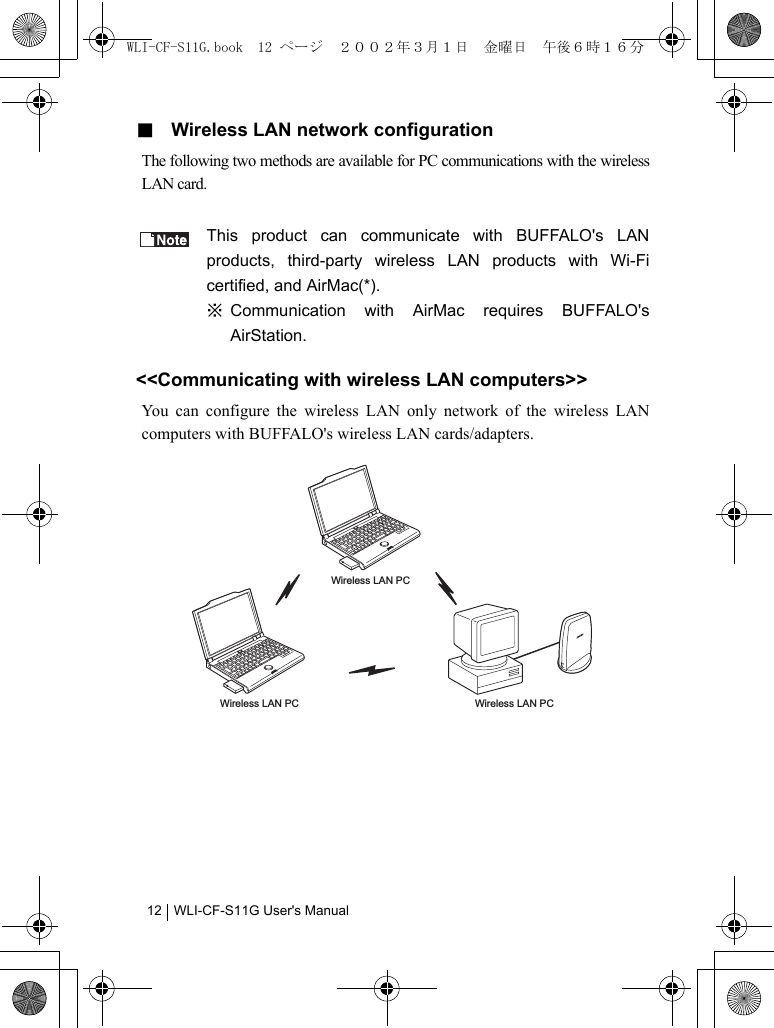 WLI-CF-S11G User&apos;s Manual12■  Wireless LAN network configurationThe following two methods are available for PC communications with the wirelessLAN card.This product can communicate with BUFFALO&apos;s LANproducts, third-party wireless LAN products with Wi-Ficertified, and AirMac(*).※ Communication with AirMac requires BUFFALO&apos;sAirStation.&lt;&lt;Communicating with wireless LAN computers&gt;&gt;You can configure the wireless LAN only network of the wireless LANcomputers with BUFFALO&apos;s wireless LAN cards/adapters.Wireless LAN PCWireless LAN PCWireless LAN PCWLI-CF-S11G.book  12 ページ  ２００２年３月１日　金曜日　午後６時１６分