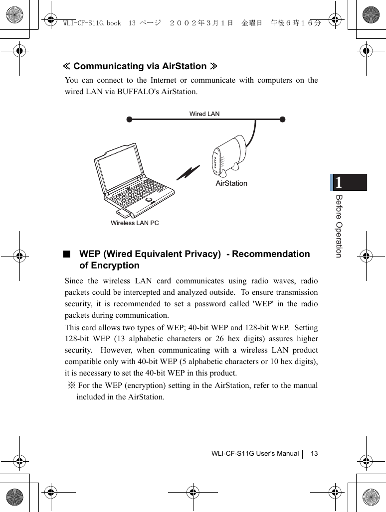 1Before OperationWLI-CF-S11G User&apos;s Manual 13≪Communicating via AirStation ≫You can connect to the Internet or communicate with computers on thewired LAN via BUFFALO&apos;s AirStation.■  WEP (Wired Equivalent Privacy)  - Recommendation of EncryptionSince the wireless LAN card communicates using radio waves, radiopackets could be intercepted and analyzed outside.  To ensure transmissionsecurity, it is recommended to set a password called &apos;WEP&apos; in the radiopackets during communication.This card allows two types of WEP; 40-bit WEP and 128-bit WEP.  Setting128-bit WEP (13 alphabetic characters or 26 hex digits) assures highersecurity.  However, when communicating with a wireless LAN productcompatible only with 40-bit WEP (5 alphabetic characters or 10 hex digits),it is necessary to set the 40-bit WEP in this product.※ For the WEP (encryption) setting in the AirStation, refer to the manualincluded in the AirStation.AirStationWired LAN Wireless LAN PCWLI-CF-S11G.book  13 ページ  ２００２年３月１日　金曜日　午後６時１６分