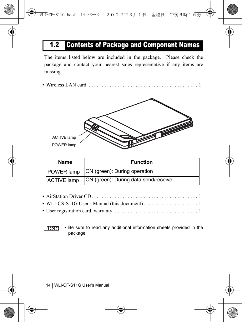 WLI-CF-S11G User&apos;s Manual141.2 Contents of Package and Component NamesThe items listed below are included in the package.  Please check thepackage and contact your nearest sales representative if any items aremissing.• Wireless LAN card  . . . . . . . . . . . . . . . . . . . . . . . . . . . . . . . . . . . . . . . . . . 1• AirStation Driver CD . . . . . . . . . . . . . . . . . . . . . . . . . . . . . . . . . . . . . . . . . 1• WLI-CS-S11G User&apos;s Manual (this document) . . . . . . . . . . . . . . . . . . . . . 1• User registration card, warranty. . . . . . . . . . . . . . . . . . . . . . . . . . . . . . . . . 1• Be sure to read any additional information sheets provided in thepackage.Name FunctionPOWER lamp  ON (green): During operationACTIVE lamp ON (green): During data send/receiveACTIVE lampPOWER lampWLI-CF-S11G.book  14 ページ  ２００２年３月１日　金曜日　午後６時１６分