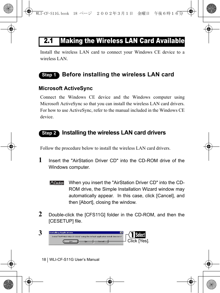 WLI-CF-S11G User’s Manual182.1 Making the Wireless LAN Card AvailableInstall the wireless LAN card to connect your Windows CE device to awireless LAN.Step 1 Before installing the wireless LAN cardMicrosoft ActiveSyncConnect the Windows CE device and the Windows computer usingMicrosoft ActiveSync so that you can install the wireless LAN card drivers.For how to use ActiveSync, refer to the manual included in the Windows CEdevice.Step 2 Installing the wireless LAN card driversFollow the procedure below to install the wireless LAN card drivers.1Insert the &quot;AirStation Driver CD&quot; into the CD-ROM drive of theWindows computer.When you insert the &quot;AirStation Driver CD&quot; into the CD-ROM drive, the Simple Installation Wizard window mayautomatically appear.  In this case, click [Cancel], andthen [Abort], closing the window.2Double-click the [CFS11G] folder in the CD-ROM, and then the[CESETUP] file.3Click [Yes].WLI-CF-S11G.book  18 ページ  ２００２年３月１日　金曜日　午後６時１６分