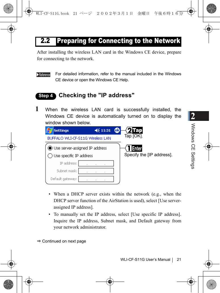 2Windows CE SettingsWLI-CF-S11G User’s Manual 212.2 Preparing for Connecting to the NetworkAfter installing the wireless LAN card in the Windows CE device, preparefor connecting to the network.For detailed information, refer to the manual included in the WindowsCE device or open the Windows CE Help.Step 4 Checking the &quot;IP address&quot;1When the wireless LAN card is successfully installed, theWindows CE device is automatically turned on to display thewindow shown below.• When a DHCP server exists within the network (e.g., when theDHCP server function of the AirStation is used), select [Use server-assigned IP address].• To manually set the IP address, select [Use specific IP address].Inquire the IP address, Subnet mask, and Default gateway fromyour network administrator.⇒ Continued on next pageSpecify the [IP address].Ta p  [ O K ] .WLI-CF-S11G.book  21 ページ  ２００２年３月１日　金曜日　午後６時１６分
