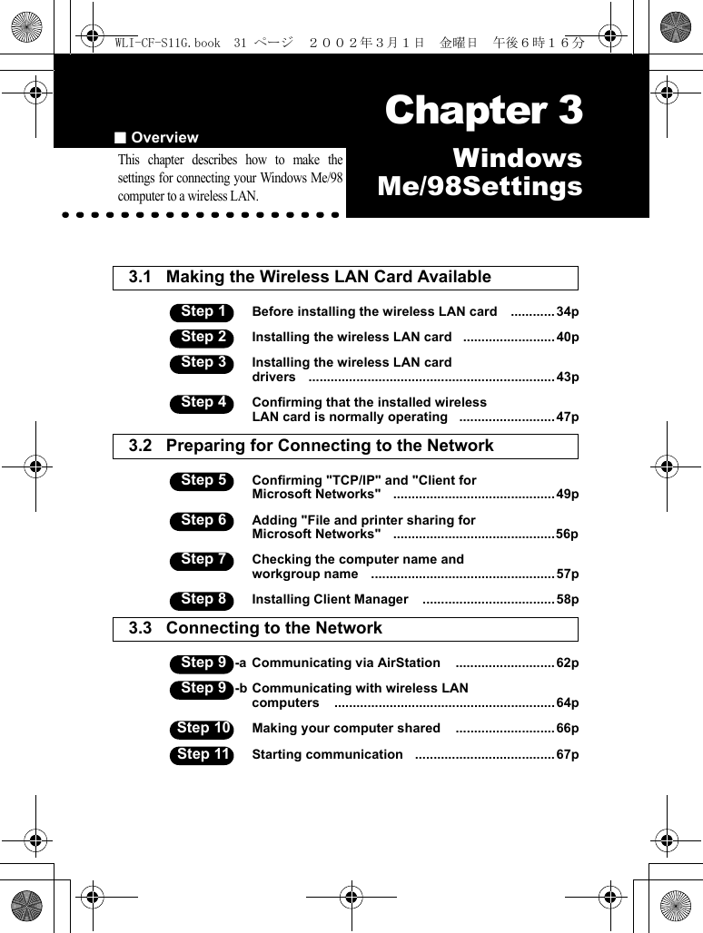 ■Overview Chapter 3Capter 3WindowsMe/98SettingsThis chapter describes how to make thesettings for connecting your Windows Me/98computer to a wireless LAN.3.1 Making the Wireless LAN Card Available Step 1 Before installing the wireless LAN card    ............ 34pStep 2 Installing the wireless LAN card   .........................40pStep 3 Installing the wireless LAN carddrivers    ................................................................... 43pStep 4 Confirming that the installed wireless LAN card is normally operating   ..........................47p3.2 Preparing for Connecting to the Network  Step 5 Confirming &quot;TCP/IP&quot; and &quot;Client forMicrosoft Networks&quot;   ............................................ 49pStep 6 Adding &quot;File and printer sharing forMicrosoft Networks&quot;   ............................................56pStep 7 Checking the computer name andworkgroup name    .................................................. 57pStep 8 Installing Client Manager    ....................................58p3.3 Connecting to the Network  Step 9 -a Communicating via AirStation    ........................... 62pStep 9 -b Communicating with wireless LANcomputers    ............................................................ 64pStep 10 Making your computer shared    ........................... 66pStep 11 Starting communication   ...................................... 67pWLI-CF-S11G.book  31 ページ  ２００２年３月１日　金曜日　午後６時１６分