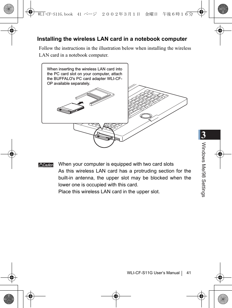 3Windows Me/98 SettingsWLI-CF-S11G User’s Manual 41Installing the wireless LAN card in a notebook computerFollow the instructions in the illustration below when installing the wirelessLAN card in a notebook computer.When your computer is equipped with two card slotsAs this wireless LAN card has a protruding section for thebuilt-in antenna, the upper slot may be blocked when thelower one is occupied with this card.Place this wireless LAN card in the upper slot.When inserting the wireless LAN card into the PC card slot on your computer, attach the BUFFALO&apos;s PC card adapter WLI-CF-OP available separately.WLI-CF-S11G.book  41 ページ  ２００２年３月１日　金曜日　午後６時１６分