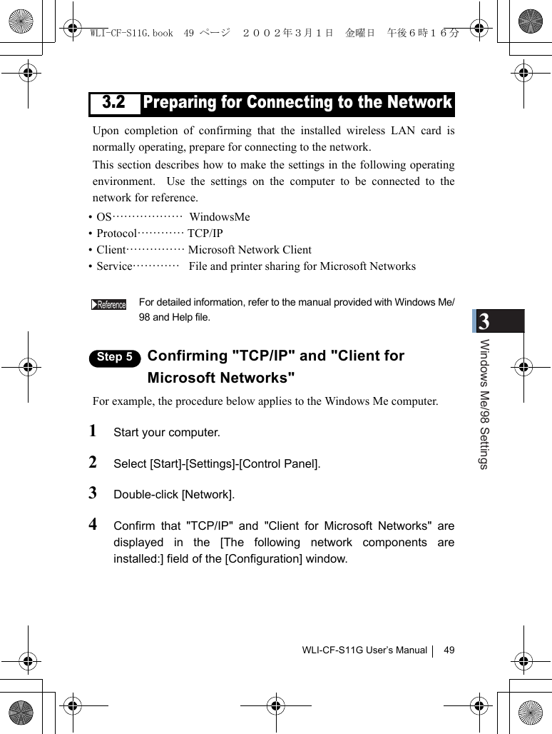 3Windows Me/98 SettingsWLI-CF-S11G User’s Manual 493.2 Preparing for Connecting to the NetworkUpon completion of confirming that the installed wireless LAN card isnormally operating, prepare for connecting to the network.This section describes how to make the settings in the following operatingenvironment.  Use the settings on the computer to be connected to thenetwork for reference.•OS………………  WindowsMe•Protocol………… TCP/IP• Client…………… Microsoft Network Client• Service…………   File and printer sharing for Microsoft NetworksFor detailed information, refer to the manual provided with Windows Me/98 and Help file.Step 5 Confirming &quot;TCP/IP&quot; and &quot;Client forMicrosoft Networks&quot;For example, the procedure below applies to the Windows Me computer.1Start your computer.2Select [Start]-[Settings]-[Control Panel].3Double-click [Network].4Confirm that &quot;TCP/IP&quot; and &quot;Client for Microsoft Networks&quot; aredisplayed in the [The following network components areinstalled:] field of the [Configuration] window.WLI-CF-S11G.book  49 ページ  ２００２年３月１日　金曜日　午後６時１６分