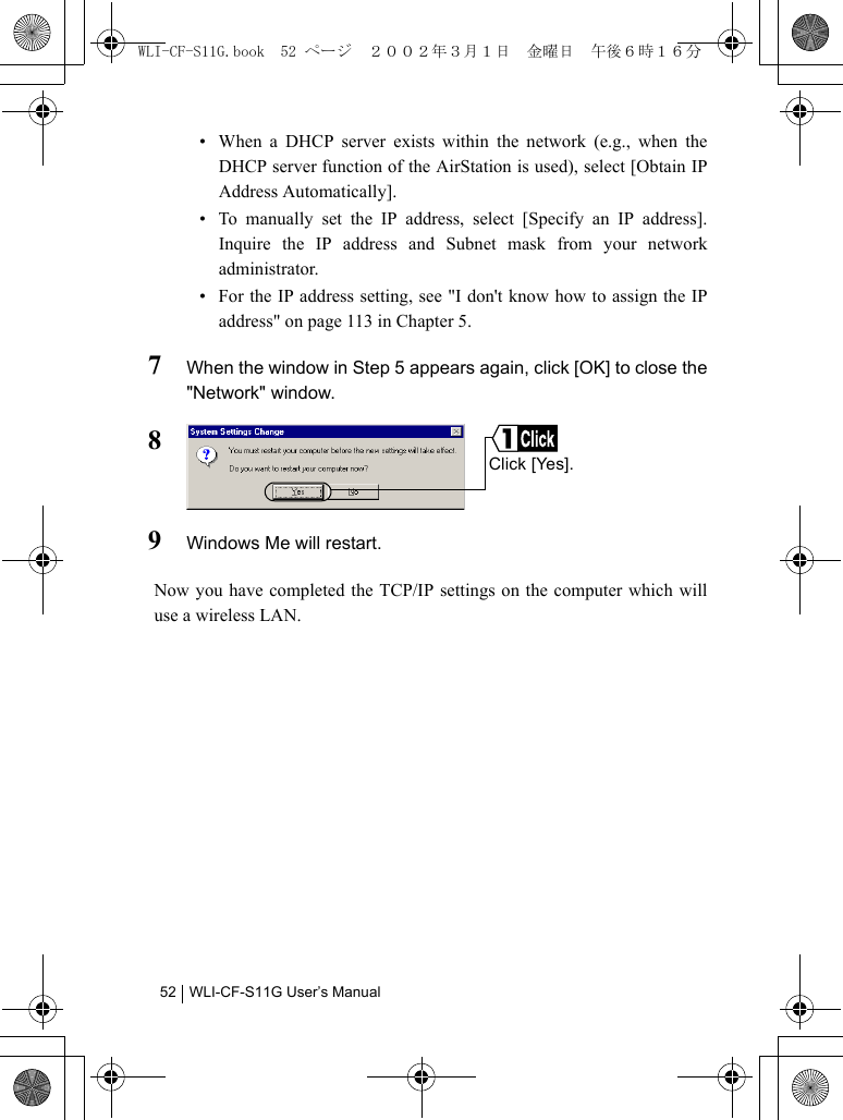 WLI-CF-S11G User’s Manual52• When a DHCP server exists within the network (e.g., when theDHCP server function of the AirStation is used), select [Obtain IPAddress Automatically].• To manually set the IP address, select [Specify an IP address].Inquire the IP address and Subnet mask from your networkadministrator.• For the IP address setting, see &quot;I don&apos;t know how to assign the IPaddress&quot; on page 113 in Chapter 5.7When the window in Step 5 appears again, click [OK] to close the&quot;Network&quot; window.89Windows Me will restart.Now you have completed the TCP/IP settings on the computer which willuse a wireless LAN.Click [Yes].WLI-CF-S11G.book  52 ページ  ２００２年３月１日　金曜日　午後６時１６分