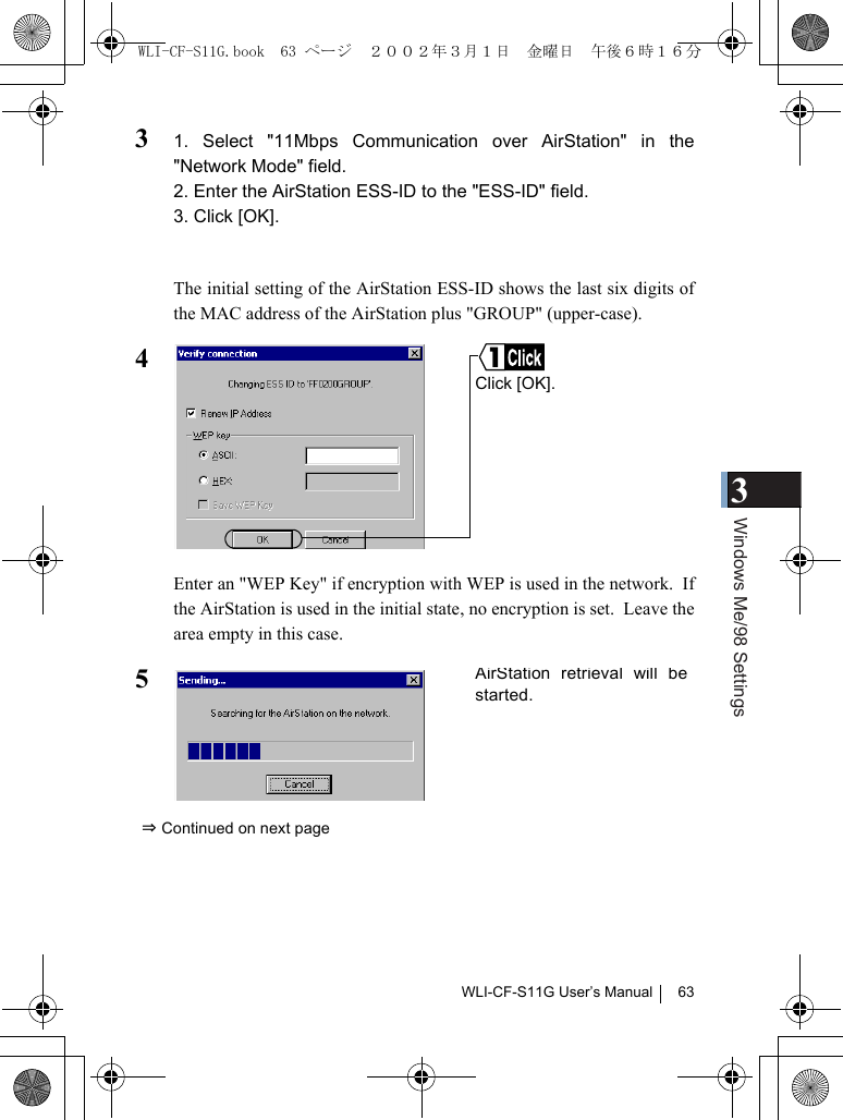 3Windows Me/98 SettingsWLI-CF-S11G User’s Manual 6331. Select &quot;11Mbps Communication over AirStation&quot; in the&quot;Network Mode&quot; field.2. Enter the AirStation ESS-ID to the &quot;ESS-ID&quot; field.3. Click [OK].The initial setting of the AirStation ESS-ID shows the last six digits ofthe MAC address of the AirStation plus &quot;GROUP&quot; (upper-case).4Enter an &quot;WEP Key&quot; if encryption with WEP is used in the network.  Ifthe AirStation is used in the initial state, no encryption is set.  Leave thearea empty in this case.5⇒ Continued on next pageClick [OK].AirStation retrieval will bestarted.WLI-CF-S11G.book  63 ページ  ２００２年３月１日　金曜日　午後６時１６分