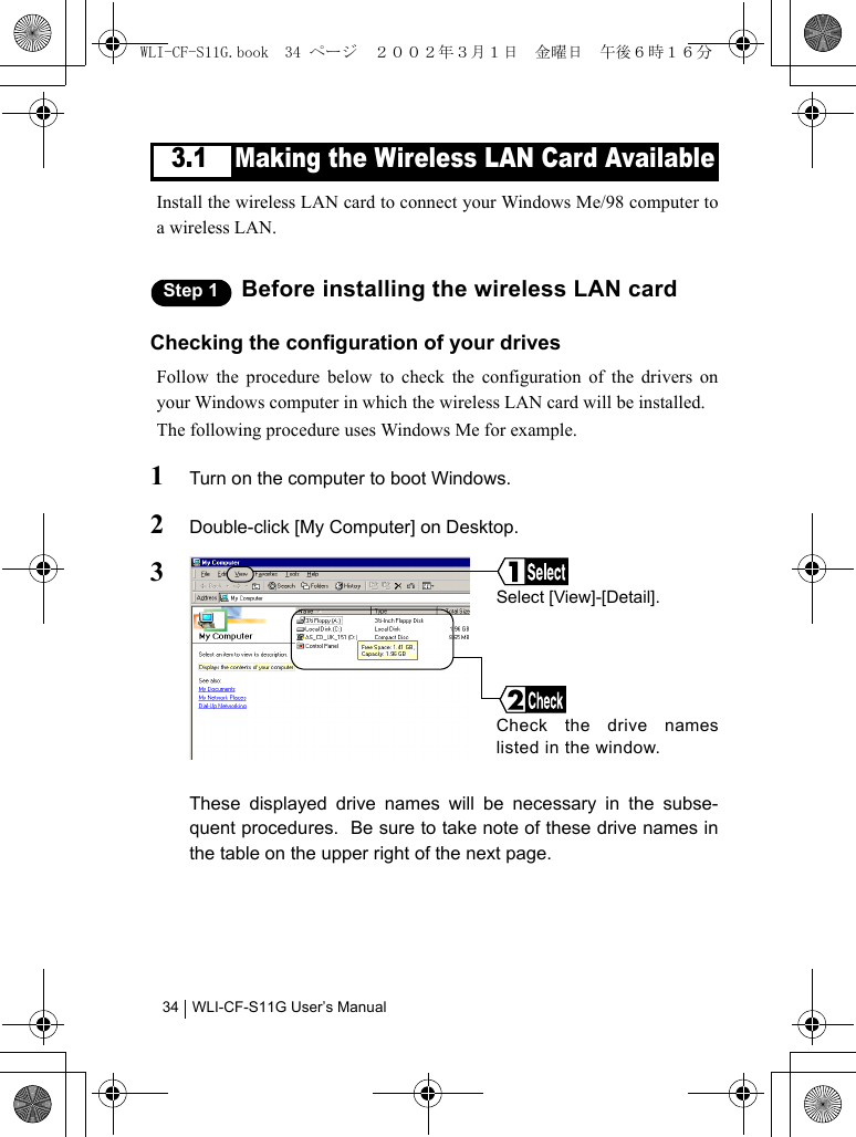 WLI-CF-S11G User’s Manual343.1 Making the Wireless LAN Card AvailableInstall the wireless LAN card to connect your Windows Me/98 computer toa wireless LAN.Step 1 Before installing the wireless LAN cardChecking the configuration of your drivesFollow the procedure below to check the configuration of the drivers onyour Windows computer in which the wireless LAN card will be installed.The following procedure uses Windows Me for example.1Turn on the computer to boot Windows.2Double-click [My Computer] on Desktop.3These displayed drive names will be necessary in the subse-quent procedures.  Be sure to take note of these drive names inthe table on the upper right of the next page.Check the drive nameslisted in the window.Select [View]-[Detail].WLI-CF-S11G.book  34 ページ  ２００２年３月１日　金曜日　午後６時１６分