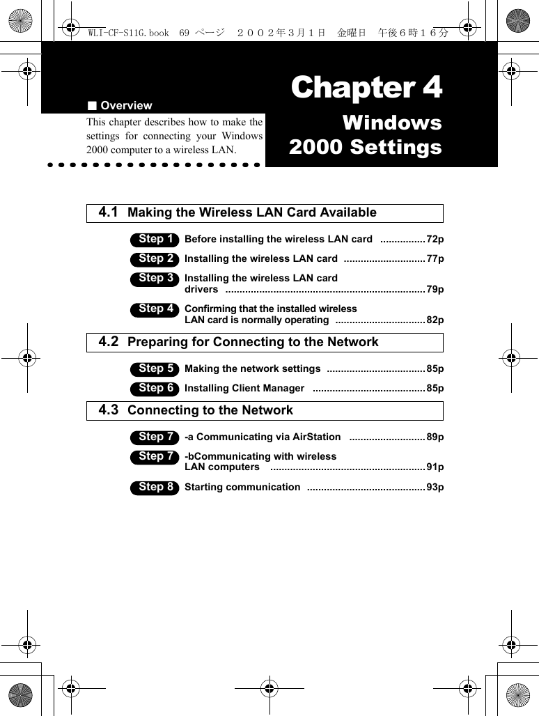 ■Overview Chapter 4Capter 4Windows2000 SettingsThis chapter describes how to make thesettings for connecting your Windows2000 computer to a wireless LAN.4.1 Making the Wireless LAN Card Available Step 1 Before installing the wireless LAN card   ................72pStep 2 Installing the wireless LAN card  .............................77pStep 3 Installing the wireless LAN carddrivers   ....................................................................... 79pStep 4 Confirming that the installed wirelessLAN card is normally operating  ................................ 82p4.2 Preparing for Connecting to the Network  Step 5 Making the network settings  ................................... 85pStep 6 Installing Client Manager   ........................................ 85p4.3 Connecting to the Network Step 7 -a Communicating via AirStation   ........................... 89pStep 7 -bCommunicating with wirelessLAN computers    ....................................................... 91pStep 8 Starting communication  .......................................... 93pWLI-CF-S11G.book  69 ページ  ２００２年３月１日　金曜日　午後６時１６分