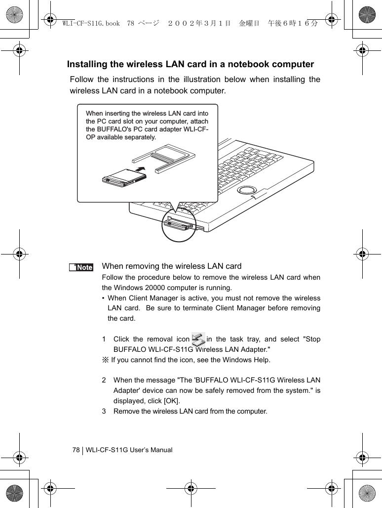 WLI-CF-S11G User’s Manual78Installing the wireless LAN card in a notebook computerFollow the instructions in the illustration below when installing thewireless LAN card in a notebook computer.When removing the wireless LAN cardFollow the procedure below to remove the wireless LAN card whenthe Windows 20000 computer is running.• When Client Manager is active, you must not remove the wirelessLAN card.  Be sure to terminate Client Manager before removingthe card.1 Click the removal icon in the task tray, and select &quot;StopBUFFALO WLI-CF-S11G Wireless LAN Adapter.&quot;※ If you cannot find the icon, see the Windows Help.2 When the message &quot;The &apos;BUFFALO WLI-CF-S11G Wireless LANAdapter&apos; device can now be safely removed from the system.&quot; isdisplayed, click [OK].3 Remove the wireless LAN card from the computer.When inserting the wireless LAN card into the PC card slot on your computer, attach the BUFFALO&apos;s PC card adapter WLI-CF-OP available separately.WLI-CF-S11G.book  78 ページ  ２００２年３月１日　金曜日　午後６時１６分