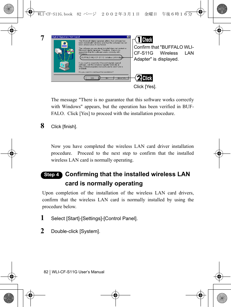 WLI-CF-S11G User’s Manual827The message &quot;There is no guarantee that this software works correctlywith Windows&quot; appears, but the operation has been verified in BUF-FALO.  Click [Yes] to proceed with the installation procedure.8Click [finish].Now you have completed the wireless LAN card driver installationprocedure.  Proceed to the next step to confirm that the installedwireless LAN card is normally operating.Step 4 Confirming that the installed wireless LAN card is normally operatingUpon completion of the installation of the wireless LAN card drivers,confirm that the wireless LAN card is normally installed by using theprocedure below.1Select [Start]-[Settings]-[Control Panel].2Double-click [System].Confirm that &quot;BUFFALO WLI-CF-S11G Wireless LANAdapter&quot; is displayed.Click [Yes].WLI-CF-S11G.book  82 ページ  ２００２年３月１日　金曜日　午後６時１６分