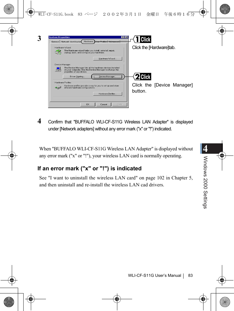 4Windows 2000 SettingsWLI-CF-S11G User’s Manual 8334Confirm that &quot;BUFFALO WLI-CF-S11G Wireless LAN Adapter&quot; is displayedunder [Network adapters] without any error mark (&quot;x&quot; or &quot;!&quot;) indicated.When &quot;BUFFALO WLI-CF-S11G Wireless LAN Adapter&quot; is displayed withoutany error mark (&quot;x&quot; or &quot;!&quot;), your wireless LAN card is normally operating.If an error mark (&quot;x&quot; or &quot;!&quot;) is indicatedSee &quot;I want to uninstall the wireless LAN card&quot; on page 102 in Chapter 5,and then uninstall and re-install the wireless LAN cad drivers.Click the [Hardware]tab.Click the [Device Manager]button.WLI-CF-S11G.book  83 ページ  ２００２年３月１日　金曜日　午後６時１６分