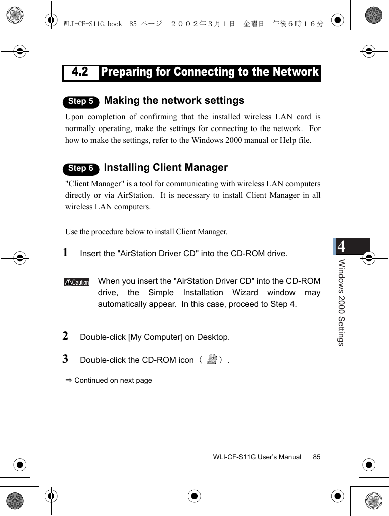 4Windows 2000 SettingsWLI-CF-S11G User’s Manual 854.2 Preparing for Connecting to the NetworkStep 5 Making the network settingsUpon completion of confirming that the installed wireless LAN card isnormally operating, make the settings for connecting to the network.  Forhow to make the settings, refer to the Windows 2000 manual or Help file.Step 6 Installing Client Manager&quot;Client Manager&quot; is a tool for communicating with wireless LAN computersdirectly or via AirStation.  It is necessary to install Client Manager in allwireless LAN computers.Use the procedure below to install Client Manager.1Insert the &quot;AirStation Driver CD&quot; into the CD-ROM drive.When you insert the &quot;AirStation Driver CD&quot; into the CD-ROMdrive, the Simple Installation Wizard window mayautomatically appear.  In this case, proceed to Step 4.2Double-click [My Computer] on Desktop.3Double-click the CD-ROM icon（）.⇒ Continued on next pageWLI-CF-S11G.book  85 ページ  ２００２年３月１日　金曜日　午後６時１６分