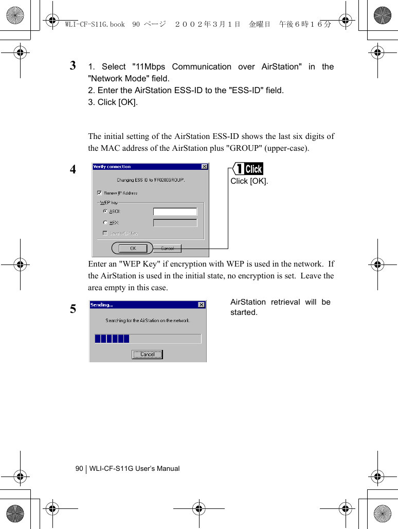 WLI-CF-S11G User’s Manual9031. Select &quot;11Mbps Communication over AirStation&quot; in the&quot;Network Mode&quot; field.2. Enter the AirStation ESS-ID to the &quot;ESS-ID&quot; field.3. Click [OK].The initial setting of the AirStation ESS-ID shows the last six digits ofthe MAC address of the AirStation plus &quot;GROUP&quot; (upper-case).4Enter an &quot;WEP Key&quot; if encryption with WEP is used in the network.  Ifthe AirStation is used in the initial state, no encryption is set.  Leave thearea empty in this case.5Click [OK].AirStation retrieval will bestarted.WLI-CF-S11G.book  90 ページ  ２００２年３月１日　金曜日　午後６時１６分