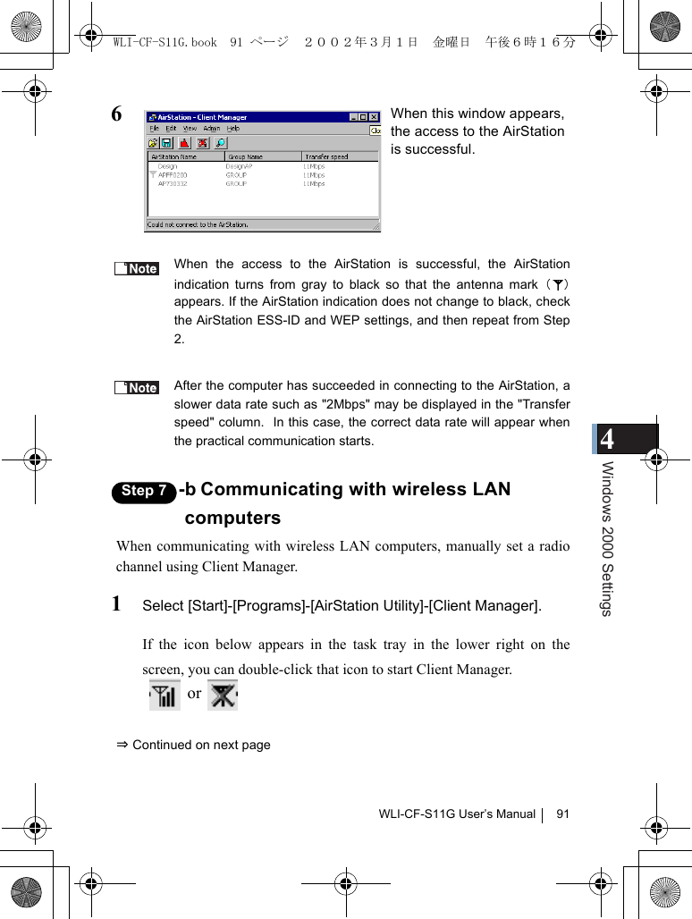 4Windows 2000 SettingsWLI-CF-S11G User’s Manual 916When the access to the AirStation is successful, the AirStationindication turns from gray to black so that the antenna mark（）appears. If the AirStation indication does not change to black, checkthe AirStation ESS-ID and WEP settings, and then repeat from Step2.After the computer has succeeded in connecting to the AirStation, aslower data rate such as &quot;2Mbps&quot; may be displayed in the &quot;Transferspeed&quot; column.  In this case, the correct data rate will appear whenthe practical communication starts.Step 7 -b Communicating with wireless LANcomputersWhen communicating with wireless LAN computers, manually set a radiochannel using Client Manager.1Select [Start]-[Programs]-[AirStation Utility]-[Client Manager].If the icon below appears in the task tray in the lower right on thescreen, you can double-click that icon to start Client Manager.  or   ⇒ Continued on next pageWhen this window appears,the access to the AirStationis successful.WLI-CF-S11G.book  91 ページ  ２００２年３月１日　金曜日　午後６時１６分