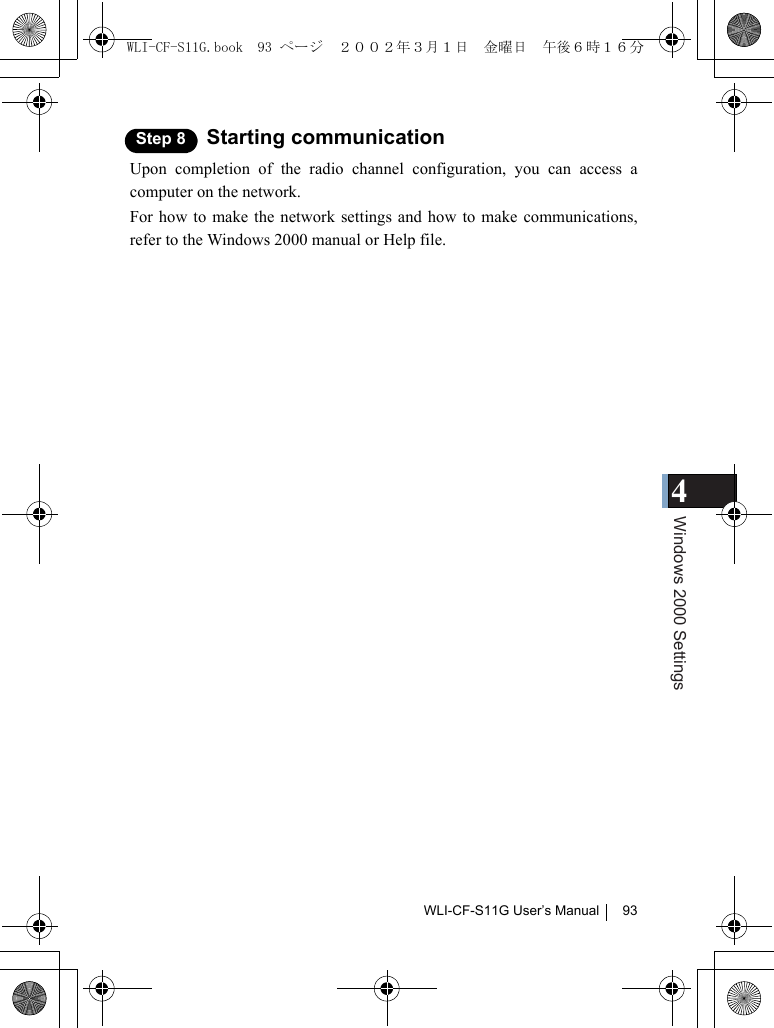 4Windows 2000 SettingsWLI-CF-S11G User’s Manual 93Step 8 Starting communicationUpon completion of the radio channel configuration, you can access acomputer on the network.For how to make the network settings and how to make communications,refer to the Windows 2000 manual or Help file.WLI-CF-S11G.book  93 ページ  ２００２年３月１日　金曜日　午後６時１６分