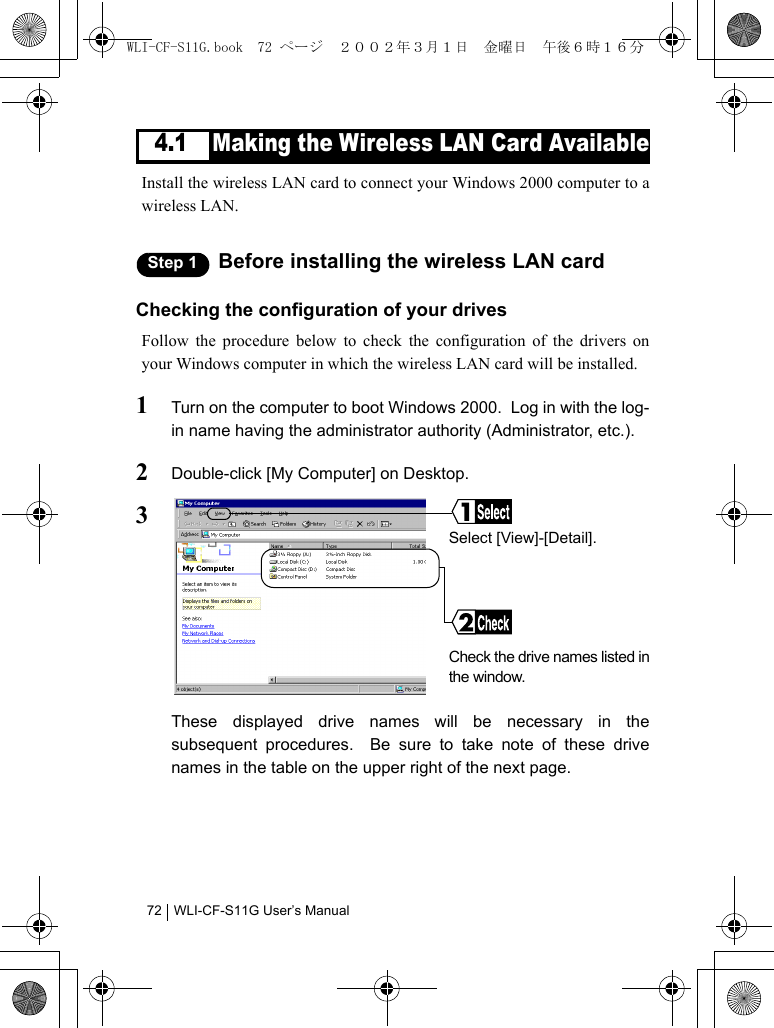 WLI-CF-S11G User’s Manual724.1 Making the Wireless LAN Card AvailableInstall the wireless LAN card to connect your Windows 2000 computer to awireless LAN.Step 1 Before installing the wireless LAN cardChecking the configuration of your drivesFollow the procedure below to check the configuration of the drivers onyour Windows computer in which the wireless LAN card will be installed.1Turn on the computer to boot Windows 2000.  Log in with the log-in name having the administrator authority (Administrator, etc.).2Double-click [My Computer] on Desktop.3These displayed drive names will be necessary in thesubsequent procedures.  Be sure to take note of these drivenames in the table on the upper right of the next page.Select [View]-[Detail].Check the drive names listed inthe window.WLI-CF-S11G.book  72 ページ  ２００２年３月１日　金曜日　午後６時１６分