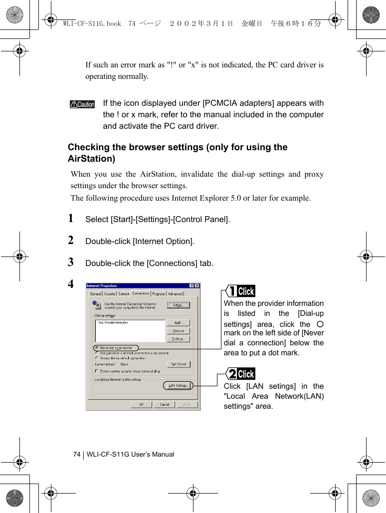 WLI-CF-S11G User’s Manual74If such an error mark as &quot;!&quot; or &quot;x&quot; is not indicated, the PC card driver isoperating normally.If the icon displayed under [PCMCIA adapters] appears withthe ! or x mark, refer to the manual included in the computerand activate the PC card driver.Checking the browser settings (only for using the AirStation)When you use the AirStation, invalidate the dial-up settings and proxysettings under the browser settings.The following procedure uses Internet Explorer 5.0 or later for example.1Select [Start]-[Settings]-[Control Panel].2Double-click [Internet Option].3Double-click the [Connections] tab.4When the provider informationis listed in the [Dial-upsettings] area, click the ○mark on the left side of [Neverdial a connection] below thearea to put a dot mark.Click [LAN setings] in the&quot;Local Area Network(LAN)settings&quot; area.WLI-CF-S11G.book  74 ページ  ２００２年３月１日　金曜日　午後６時１６分