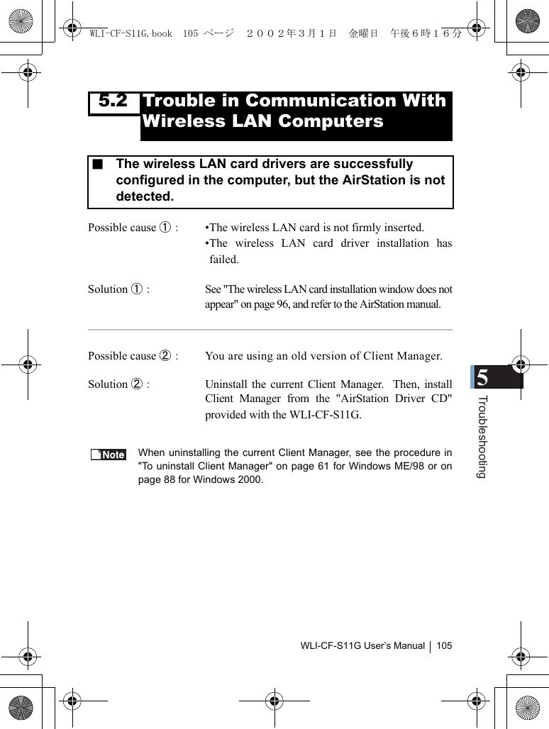 5TroubleshootingWLI-CF-S11G User’s Manual 1055.2 Trouble in Communication With Wireless LAN ComputersPossible cause ①：  •The wireless LAN card is not firmly inserted.•The wireless LAN card driver installation hasfailed.Solution ①： See &quot;The wireless LAN card installation window does notappear&quot; on page 96, and refer to the AirStation manual.Possible cause ②：  You are using an old version of Client Manager.Solution ②：  Uninstall the current Client Manager.  Then, installClient Manager from the &quot;AirStation Driver CD&quot;provided with the WLI-CF-S11G.When uninstalling the current Client Manager, see the procedure in&quot;To uninstall Client Manager&quot; on page 61 for Windows ME/98 or onpage 88 for Windows 2000.■  The wireless LAN card drivers are successfully configured in the computer, but the AirStation is not detected.WLI-CF-S11G.book  105 ページ  ２００２年３月１日　金曜日　午後６時１６分