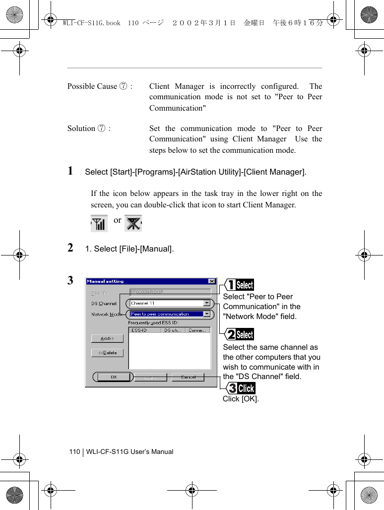 WLI-CF-S11G User’s Manual110Possible Cause ⑦： Client Manager is incorrectly configured.  Thecommunication mode is not set to &quot;Peer to PeerCommunication&quot;Solution ⑦： Set the communication mode to &quot;Peer to PeerCommunication&quot; using Client Manager  Use thesteps below to set the communication mode.1Select [Start]-[Programs]-[AirStation Utility]-[Client Manager].If the icon below appears in the task tray in the lower right on thescreen, you can double-click that icon to start Client Manager. or   21. Select [File]-[Manual].3Select the same channel as the other computers that you wish to communicate with in the &quot;DS Channel&quot; field.Click [OK].Select &quot;Peer to Peer Communication&quot; in the &quot;Network Mode&quot; field.WLI-CF-S11G.book  110 ページ  ２００２年３月１日　金曜日　午後６時１６分