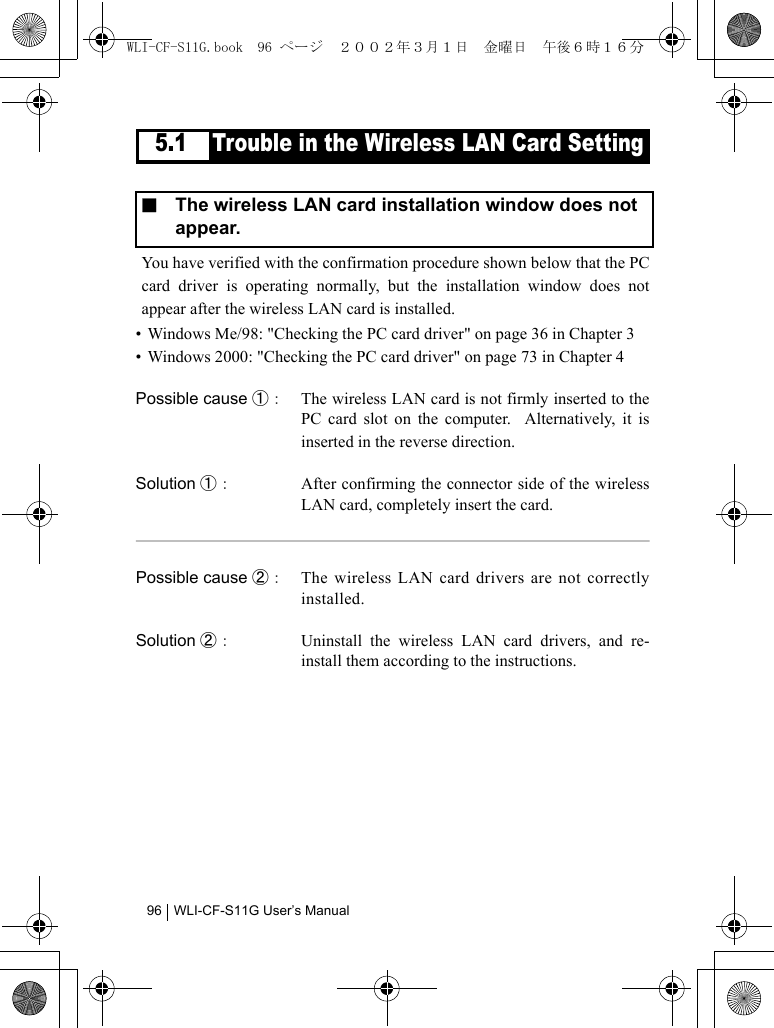 WLI-CF-S11G User’s Manual965.1 Trouble in the Wireless LAN Card SettingYou have verified with the confirmation procedure shown below that the PCcard driver is operating normally, but the installation window does notappear after the wireless LAN card is installed.• Windows Me/98: &quot;Checking the PC card driver&quot; on page 36 in Chapter 3• Windows 2000: &quot;Checking the PC card driver&quot; on page 73 in Chapter 4Possible cause ①： The wireless LAN card is not firmly inserted to thePC card slot on the computer.  Alternatively, it isinserted in the reverse direction.Solution ①： After confirming the connector side of the wirelessLAN card, completely insert the card.Possible cause ②： The wireless LAN card drivers are not correctlyinstalled.Solution ②： Uninstall the wireless LAN card drivers, and re-install them according to the instructions.■  The wireless LAN card installation window does not appear.WLI-CF-S11G.book  96 ページ  ２００２年３月１日　金曜日　午後６時１６分