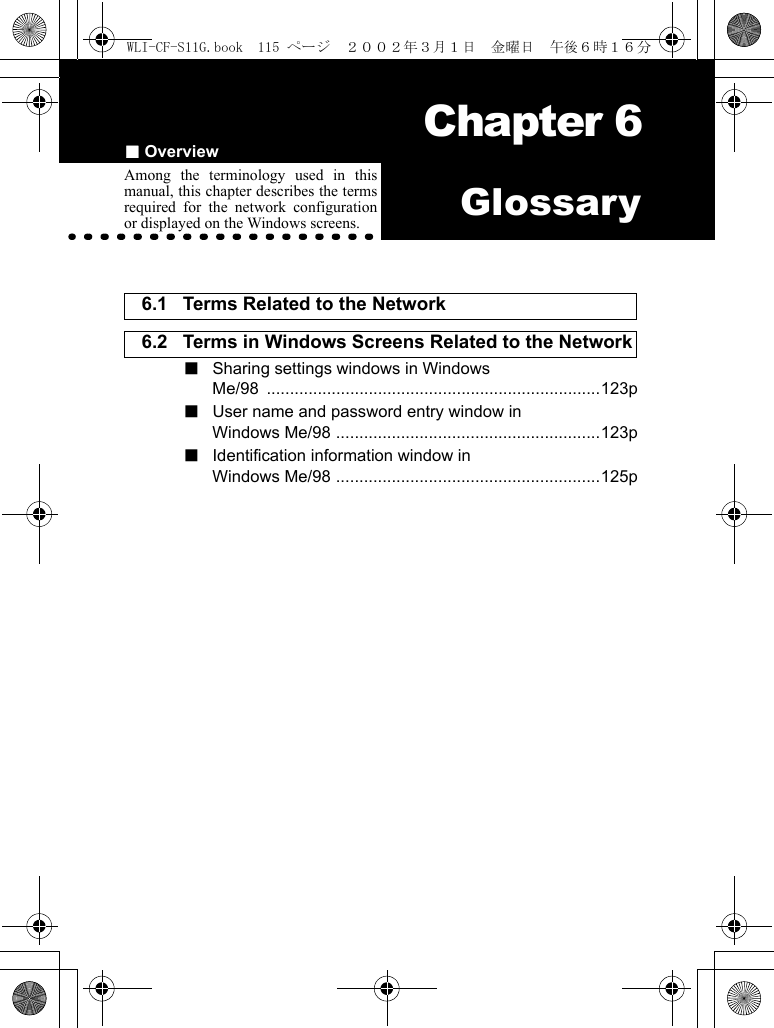 ■Overview Chapter 6Chapter 6GlossaryAmong the terminology used in thismanual, this chapter describes the termsrequired for the network configurationor displayed on the Windows screens.6.1 Terms Related to the Network 6.2 Terms in Windows Screens Related to the Network ■  Sharing settings windows in WindowsMe/98 ........................................................................123p■  User name and password entry window inWindows Me/98 .........................................................123p■  Identification information window inWindows Me/98 .........................................................125pWLI-CF-S11G.book  115 ページ  ２００２年３月１日　金曜日　午後６時１６分