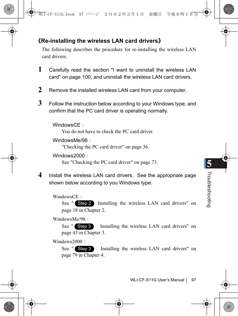 5TroubleshootingWLI-CF-S11G User’s Manual 97《Re-installing the wireless LAN card drivers》The following describes the procedure for re-installing the wireless LANcard drivers.1Carefully read the section &quot;I want to uninstall the wireless LANcard&quot; on page 100, and uninstall the wireless LAN card drivers.2Remove the installed wireless LAN card from your computer.3Follow the instruction below according to your Windows type, andconfirm that the PC card driver is operating normally.WindowsCE：You do not have to check the PC card driver.WindowsMe/98：&quot;Checking the PC card driver&quot; on page 36.Windows2000：See &quot;Checking the PC card driver&quot; on page 73.4Install the wireless LAN card drivers.  See the appropriate pageshown below according to you Windows type.WindowsCE：See &quot;  Installing the wireless LAN card drivers&quot; onpage 18 in Chapter 2.WindowsMe/98：See &quot; 　Installing the wireless LAN card drivers&quot; onpage 43 in Chapter 3.Windows2000：See &quot; 　Installing the wireless LAN card drivers&quot; onpage 79 in Chapter 4.Step 1Step 2Step 1Step 3Step 1Step 3WLI-CF-S11G.book  97 ページ  ２００２年３月１日　金曜日　午後６時１６分