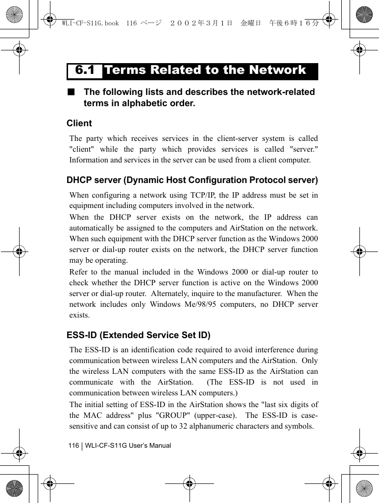 WLI-CF-S11G User’s Manual1166.1 Terms Related to the Network■  The following lists and describes the network-related terms in alphabetic order.ClientThe party which receives services in the client-server system is called&quot;client&quot; while the party which provides services is called &quot;server.&quot;Information and services in the server can be used from a client computer.DHCP server (Dynamic Host Configuration Protocol server)When configuring a network using TCP/IP, the IP address must be set inequipment including computers involved in the network.  When the DHCP server exists on the network, the IP address canautomatically be assigned to the computers and AirStation on the network.When such equipment with the DHCP server function as the Windows 2000server or dial-up router exists on the network, the DHCP server functionmay be operating.Refer to the manual included in the Windows 2000 or dial-up router tocheck whether the DHCP server function is active on the Windows 2000server or dial-up router.  Alternately, inquire to the manufacturer.  When thenetwork includes only Windows Me/98/95 computers, no DHCP serverexists.ESS-ID (Extended Service Set ID)The ESS-ID is an identification code required to avoid interference duringcommunication between wireless LAN computers and the AirStation.  Onlythe wireless LAN computers with the same ESS-ID as the AirStation cancommunicate with the AirStation.  (The ESS-ID is not used incommunication between wireless LAN computers.)  The initial setting of ESS-ID in the AirStation shows the &quot;last six digits ofthe MAC address&quot; plus &quot;GROUP&quot; (upper-case).  The ESS-ID is case-sensitive and can consist of up to 32 alphanumeric characters and symbols.WLI-CF-S11G.book  116 ページ  ２００２年３月１日　金曜日　午後６時１６分