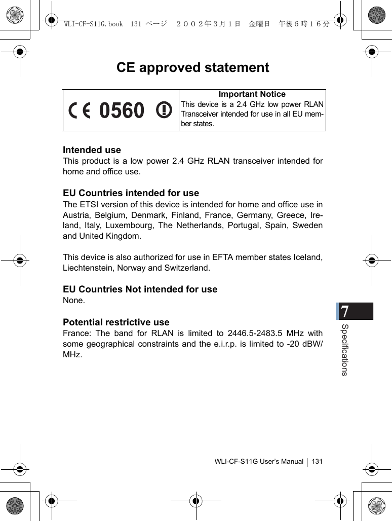 7SpecificationsWLI-CF-S11G User’s Manual 131CE approved statementIntended useThis product is a low power 2.4 GHz RLAN transceiver intended forhome and office use.EU Countries intended for useThe ETSI version of this device is intended for home and office use inAustria, Belgium, Denmark, Finland, France, Germany, Greece, Ire-land, Italy, Luxembourg, The Netherlands, Portugal, Spain, Swedenand United Kingdom.This device is also authorized for use in EFTA member states Iceland,Liechtenstein, Norway and Switzerland.EU Countries Not intended for useNone.Potential restrictive useFrance: The band for RLAN is limited to 2446.5-2483.5 MHz withsome geographical constraints and the e.i.r.p. is limited to -20 dBW/MHz.Important NoticeThis device is a 2.4 GHz low power RLANTransceiver intended for use in all EU mem-ber states.WLI-CF-S11G.book  131 ページ  ２００２年３月１日　金曜日　午後６時１６分