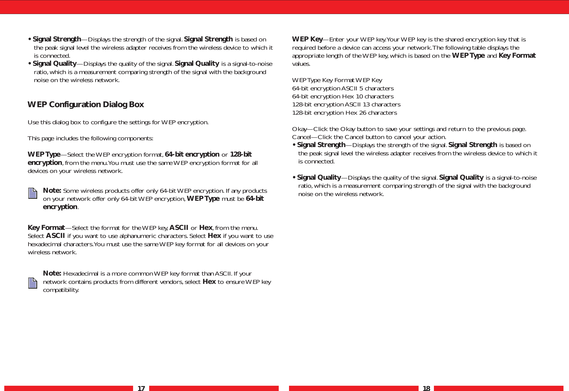 17 18• Signal Strength—Displays the strength of the signal.Signal Strength is based onthe peak signal level the wireless adapter receives from the wireless device to which itis connected.• Signal Quality—Displays the quality of the signal. Signal Quality is a signal-to-noiseratio,which is a measurement comparing strength of the signal with the backgroundnoise on the wireless network.WEP Configuration Dialog BoxUse this dialog box to configure the settings for WEP encryption.This page includes the following components:WEP Type—Select the WEP encryption format,64-bit encryption or 128-bitencryption, from the menu.You must use the same WEP encryption format for alldevices on your wireless network.Key Format—Select the format for the WEP key,ASCII or Hex,from the menu.Select ASCII if you want to use alphanumeric characters.Select Hex if you want to usehexadecimal characters.You must use the same WEP key format for all devices on yourwireless network.WEP Key—Enter your WEP key.Your WEP key is the shared encryption key that isrequired before a device can access your network.The following table displays theappropriate length of the WEP key, which is based on the WEP Type and Key Formatvalues.WEP Type Key Format WEP Key 64-bit encryption ASCII 5 characters 64-bit encryption Hex 10 characters 128-bit encryption ASCII 13 characters 128-bit encryption Hex 26 charactersOkay—Click the Okay button to save your settings and return to the previous page.Cancel—Click the Cancel button to cancel your action.• Signal Strength—Displays the strength of the signal.Signal Strength is based onthe peak signal level the wireless adapter receives from the wireless device to which itis connected.• Signal Quality—Displays the quality of the signal. Signal Quality is a signal-to-noiseratio,which is a measurement comparing strength of the signal with the backgroundnoise on the wireless network.Note: Some wireless products offer only 64-bit WEP encryption.If any productson your network offer only 64-bit WEP encryption,WEP Type must be 64-bitencryption.Note: Hexadecimal is a more common WEP key format than ASCII.If yournetwork contains products from different vendors,select Hex to ensure WEP keycompatibility.