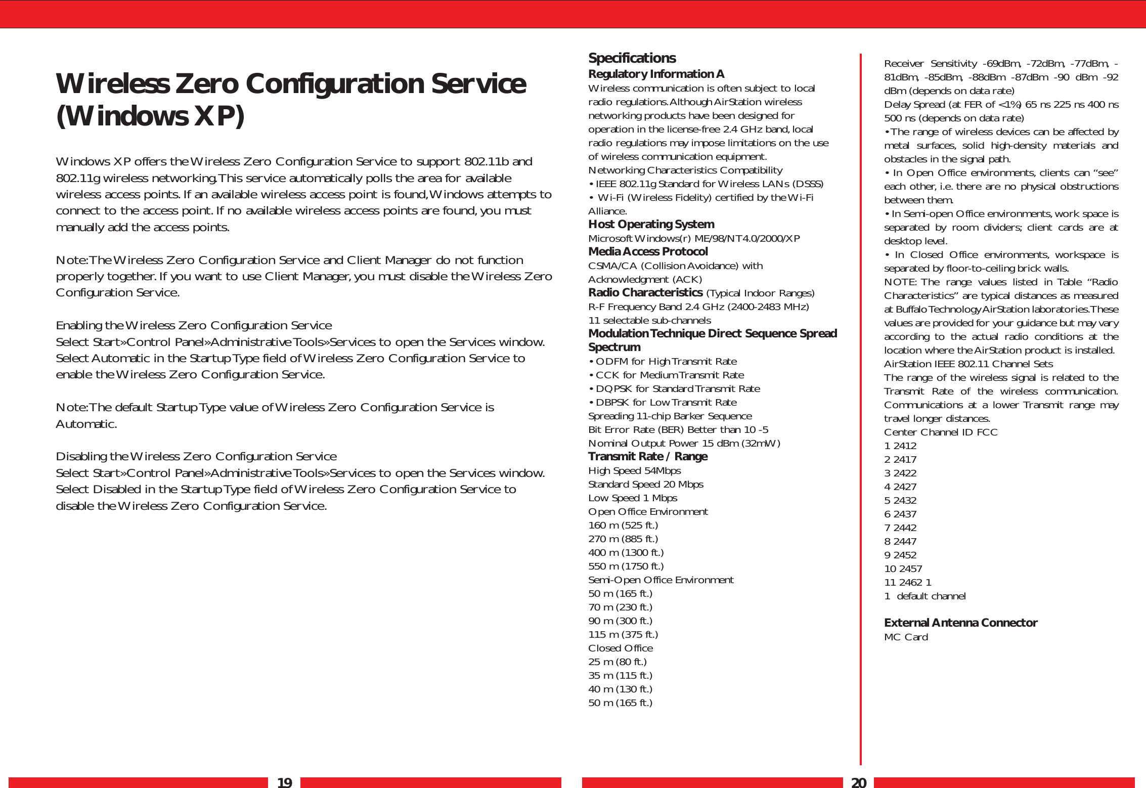 19 20Wireless Zero Configuration Service(Windows XP)Windows XP offers the Wireless Zero Configuration Service to support 802.11b and802.11g wireless networking.This service automatically polls the area for availablewireless access points.If an available wireless access point is found,Windows attempts toconnect to the access point.If no available wireless access points are found,you mustmanually add the access points.Note:The Wireless Zero Configuration Service and Client Manager do not functionproperly together.If you want to use Client Manager,you must disable the Wireless ZeroConfiguration Service.Enabling the Wireless Zero Configuration ServiceSelect Start»Control Panel»Administrative Tools»Services to open the Services window.Select Automatic in the Startup Type field of Wireless Zero Configuration Service toenable the Wireless Zero Configuration Service.Note:The default Startup Type value of Wireless Zero Configuration Service isAutomatic.Disabling the Wireless Zero Configuration ServiceSelect Start»Control Panel»Administrative Tools»Services to open the Services window.Select Disabled in the Startup Type field of Wireless Zero Configuration Service todisable the Wireless Zero Configuration Service.Receiver Sensitivity -69dBm, -72dBm, -77dBm, -81dBm, -85dBm, -88dBm -87dBm -90 dBm -92dBm (depends on data rate)Delay Spread (at FER of &lt;1%) 65 ns 225 ns 400 ns500 ns (depends on data rate)• The range of wireless devices can be affected bymetal surfaces, solid high-density materials andobstacles in the signal path.• In Open Office environments, clients can “see”each other, i.e. there are no physical obstructionsbetween them.• In Semi-open Office environments,work space isseparated by room dividers; client cards are atdesktop level.• In Closed Office environments, workspace isseparated by floor-to-ceiling brick walls.NOTE: The range values listed in Table “RadioCharacteristics” are typical distances as measuredat Buffalo Technology AirStation laboratories.Thesevalues are provided for your guidance but may varyaccording to the actual radio conditions at thelocation where the AirStation product is installed.AirStation IEEE 802.11 Channel Sets The range of the wireless signal is related to theTransmit Rate of the wireless communication.Communications at a lower Transmit range maytravel longer distances.Center Channel ID FCC1 24122 24173 24224 24275 24326 24377 24428 24479 245210 2457 11 2462 11  default channel External Antenna ConnectorMC CardSpecificationsRegulatory Information AWireless communication is often subject to localradio regulations.Although AirStation wirelessnetworking products have been designed foroperation in the license-free 2.4 GHz band,localradio regulations may impose limitations on the useof wireless communication equipment.Networking Characteristics Compatibility • IEEE 802.11g Standard for Wireless LANs (DSSS)•  Wi-Fi (Wireless Fidelity) certified by the Wi-FiAlliance.Host Operating SystemMicrosoft Windows(r) ME/98/NT4.0/2000/XPMedia Access ProtocolCSMA/CA (Collision Avoidance) withAcknowledgment (ACK) Radio Characteristics (Typical Indoor Ranges)R-F Frequency Band 2.4 GHz (2400-2483 MHz)11 selectable sub-channels Modulation Technique Direct Sequence SpreadSpectrum• ODFM for High Transmit Rate• CCK for Medium Transmit Rate• DQPSK for Standard Transmit Rate• DBPSK for Low Transmit RateSpreading 11-chip Barker SequenceBit Error Rate (BER) Better than 10 -5Nominal Output Power 15 dBm (32mW)Transmit Rate / RangeHigh Speed 54MbpsStandard Speed 20 MbpsLow Speed 1 MbpsOpen Office Environment 160 m (525 ft.)270 m (885 ft.)400 m (1300 ft.)550 m (1750 ft.)Semi-Open Office Environment50 m (165 ft.)70 m (230 ft.)90 m (300 ft.)115 m (375 ft.)Closed Office 25 m (80 ft.)35 m (115 ft.)40 m (130 ft.)50 m (165 ft.)