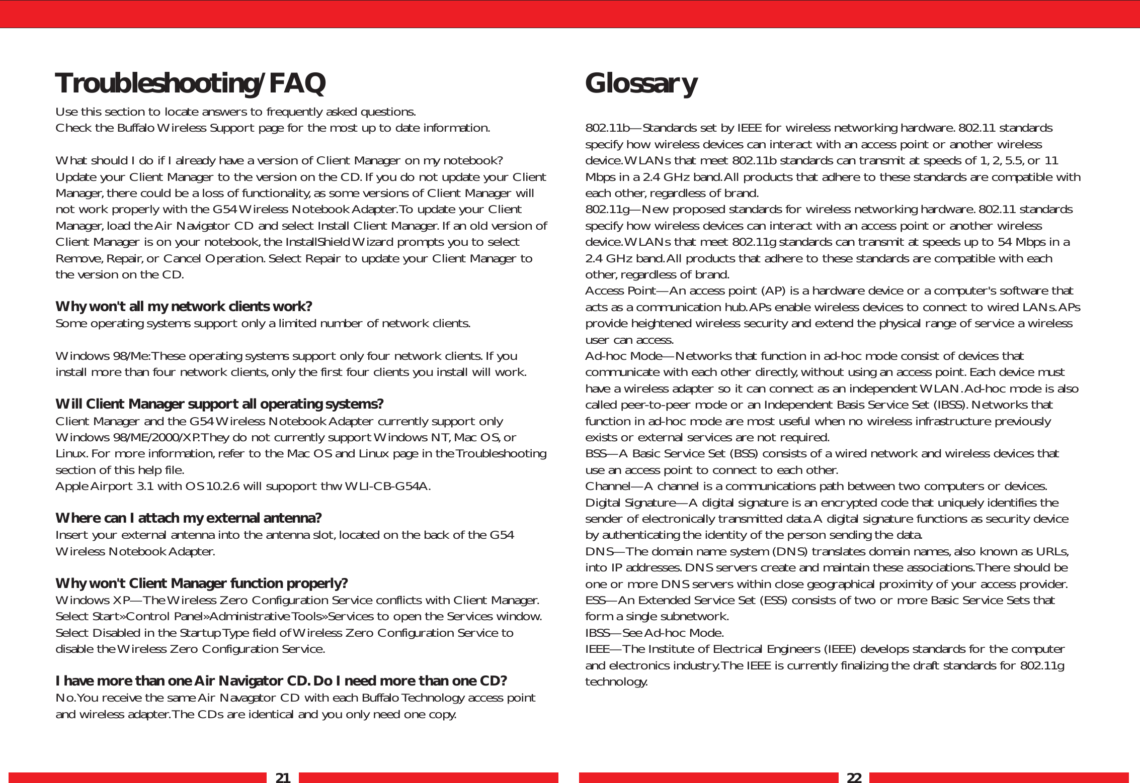 21 22Troubleshooting/FAQUse this section to locate answers to frequently asked questions.Check the Buffalo Wireless Support page for the most up to date information.What should I do if I already have a version of Client Manager on my notebook? Update your Client Manager to the version on the CD.If you do not update your ClientManager,there could be a loss of functionality, as some versions of Client Manager willnot work properly with the G54 Wireless Notebook Adapter.To update your ClientManager,load the Air Navigator CD and select Install Client Manager. If an old version ofClient Manager is on your notebook,the InstallShield Wizard prompts you to selectRemove, Repair, or Cancel Operation. Select Repair to update your Client Manager tothe version on the CD.Why won&apos;t all my network clients work?Some operating systems support only a limited number of network clients.Windows 98/Me:These operating systems support only four network clients.If youinstall more than four network clients,only the first four clients you install will work.Will Client Manager support all operating systems? Client Manager and the G54 Wireless Notebook Adapter currently support onlyWindows 98/ME/2000/XP.They do not currently support Windows NT, Mac OS, orLinux.For more information,refer to the Mac OS and Linux page in the Troubleshootingsection of this help file.Apple Airport 3.1 with OS 10.2.6 will supoport thw WLI-CB-G54A.Where can I attach my external antenna?Insert your external antenna into the antenna slot,located on the back of the G54Wireless Notebook Adapter.Why won&apos;t Client Manager function properly? Windows XP—The Wireless Zero Configuration Service conflicts with Client Manager.Select Start»Control Panel»Administrative Tools»Services to open the Services window.Select Disabled in the Startup Type field of Wireless Zero Configuration Service todisable the Wireless Zero Configuration Service.I have more than one Air Navigator CD. Do I need more than one CD? No.You receive the same Air Navagator CD with each Buffalo Technology access pointand wireless adapter.The CDs are identical and you only need one copy.Glossary802.11b—Standards set by IEEE for wireless networking hardware. 802.11 standardsspecify how wireless devices can interact with an access point or another wirelessdevice.WLANs that meet 802.11b standards can transmit at speeds of 1,2,5.5,or 11Mbps in a 2.4 GHz band.All products that adhere to these standards are compatible witheach other,regardless of brand.802.11g—New proposed standards for wireless networking hardware. 802.11 standardsspecify how wireless devices can interact with an access point or another wirelessdevice.WLANs that meet 802.11g standards can transmit at speeds up to 54 Mbps in a2.4 GHz band.All products that adhere to these standards are compatible with eachother,regardless of brand.Access Point—An access point (AP) is a hardware device or a computer&apos;s software thatacts as a communication hub.APs enable wireless devices to connect to wired LANs.APsprovide heightened wireless security and extend the physical range of service a wirelessuser can access.Ad-hoc Mode—Networks that function in ad-hoc mode consist of devices thatcommunicate with each other directly,without using an access point.Each device musthave a wireless adapter so it can connect as an independent WLAN.Ad-hoc mode is alsocalled peer-to-peer mode or an Independent Basis Service Set (IBSS).Networks thatfunction in ad-hoc mode are most useful when no wireless infrastructure previouslyexists or external services are not required.BSS—A Basic Service Set (BSS) consists of a wired network and wireless devices thatuse an access point to connect to each other.Channel—A channel is a communications path between two computers or devices.Digital Signature—A digital signature is an encrypted code that uniquely identifies thesender of electronically transmitted data.A digital signature functions as security deviceby authenticating the identity of the person sending the data.DNS—The domain name system (DNS) translates domain names,also known as URLs,into IP addresses.DNS servers create and maintain these associations.There should beone or more DNS servers within close geographical proximity of your access provider.ESS—An Extended Service Set (ESS) consists of two or more Basic Service Sets thatform a single subnetwork.IBSS—See Ad-hoc Mode.IEEE—The Institute of Electrical Engineers (IEEE) develops standards for the computerand electronics industry.The IEEE is currently finalizing the draft standards for 802.11gtechnology.