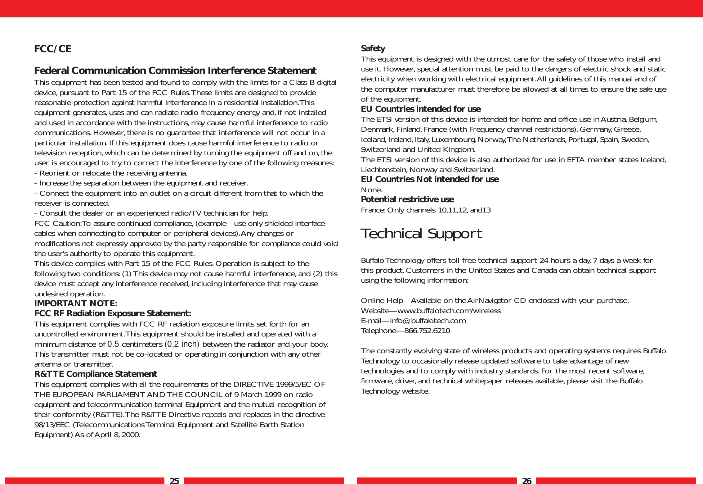 25 26FCC/CEFederal Communication Commission Interference StatementThis equipment has been tested and found to comply with the limits for a Class B digitaldevice,pursuant to Part 15 of the FCC Rules.These limits are designed to providereasonable protection against harmful interference in a residential installation.Thisequipment generates,uses and can radiate radio frequency energy and,if not installedand used in accordance with the instructions,may cause harmful interference to radiocommunications.However,there is no guarantee that interference will not occur in aparticular installation.If this equipment does cause harmful interference to radio ortelevision reception,which can be determined by turning the equipment off and on,theuser is encouraged to try to correct the interference by one of the following measures:- Reorient or relocate the receiving antenna.- Increase the separation between the equipment and receiver.- Connect the equipment into an outlet on a circuit different from that to which thereceiver is connected.- Consult the dealer or an experienced radio/TV technician for help.FCC Caution:To assure continued compliance,(example - use only shielded interfacecables when connecting to computer or peripheral devices).Any changes ormodifications not expressly approved by the party responsible for compliance could voidthe user&apos;s authority to operate this equipment.This device complies with Part 15 of the FCC Rules.Operation is subject to thefollowing two conditions:(1) This device may not cause harmful interference,and (2) thisdevice must accept any interference received,including interference that may causeundesired operation.IMPORTANT NOTE:FCC RF Radiation Exposure Statement:This equipment complies with FCC RF radiation exposure limits set forth for anuncontrolled environment.This equipment should be installed and operated with aminimum distance of 0.5 centimeters (0.2 inch) between the radiator and your body.This transmitter must not be co-located or operating in conjunction with any otherantenna or transmitter.R&amp;TTE Compliance StatementThis equipment complies with all the requirements of the DIRECTIVE 1999/5/EC OFTHE EUROPEAN PARLIAMENT AND THE COUNCIL of 9 March 1999 on radioequipment and telecommunication terminal Equipment and the mutual recognition oftheir conformity (R&amp;TTE).The R&amp;TTE Directive repeals and replaces in the directive98/13/EEC (Telecommunications Terminal Equipment and Satellite Earth StationEquipment) As of April 8, 2000.SafetyThis equipment is designed with the utmost care for the safety of those who install anduse it.However, special attention must be paid to the dangers of electric shock and staticelectricity when working with electrical equipment.All guidelines of this manual and ofthe computer manufacturer must therefore be allowed at all times to ensure the safe useof the equipment.EU Countries intended for useThe ETSI version of this device is intended for home and office use in Austria,Belgium,Denmark,Finland,France (with Frequency channel restrictions),Germany,Greece,Iceland,Ireland,Italy, Luxembourg,Norway,The Netherlands, Portugal, Spain, Sweden,Switzerland and United Kingdom.The ETSI version of this device is also authorized for use in EFTA member states Iceland,Liechtenstein,Norway and Switzerland.EU Countries Not intended for useNone.Potential restrictive useFrance:Only channels 10,11,12,and13Technical SupportBuffalo Technology offers toll-free technical support 24 hours a day, 7 days a week forthis product.Customers in the United States and Canada can obtain technical supportusing the following information:Online Help—Available on the AirNavigator CD enclosed with your purchase.Website—www.buffalotech.com/wireless E-mail—info@buffalotech.comTelephone—866.752.6210The constantly evolving state of wireless products and operating systems requires BuffaloTechnology to occasionally release updated software to take advantage of newtechnologies and to comply with industry standards.For the most recent software,firmware,driver, and technical whitepaper releases available,please visit the BuffaloTechnology website.
