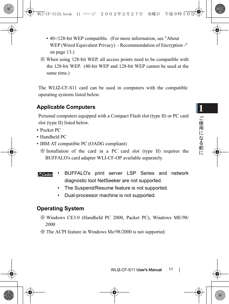 1WLI2-CF-S11 User&apos;s Manual 11• 40-/128-bit WEP compatible.  (For more information, see &quot;About WEP (Wired Equivalent Privacy)  - Recommendation of Encryption -&quot; on page 13.)※ When using 128-bit WEP, all access points need to be compatible withthe 128-bit WEP.  (40-bit WEP and 128-bit WEP cannot be used at thesame time.)The WLI2-CF-S11 card can be used in computers with the compatibleoperating systems listed below.Applicable ComputersPersonal computers equipped with a Compact Flash slot (type II) or PC cardslot (type II) listed below.• Pocket PC  • Handheld PC  • IBM AT compatible PC (OADG compliant)※ Installation of the card in a PC card slot (type II) requires theBUFFALO&apos;s card adapter WLI-CF-OP available separately.• BUFFALO&apos;s print server LSP Series and networkdiagnostic tool NetSeeker are not supported.  • The Suspend/Resume feature is not supported.  • Dual-processor machine is not supported.Operating System※ Windows CE3.0 (Handheld PC 2000, Packet PC), Windows ME/98/2000※ The ACPI feature in Windows Me/98/2000 is not supported.WLI-CF-S11G.book  11 ページ  ２００２年２月２７日　水曜日　午後９時１０分