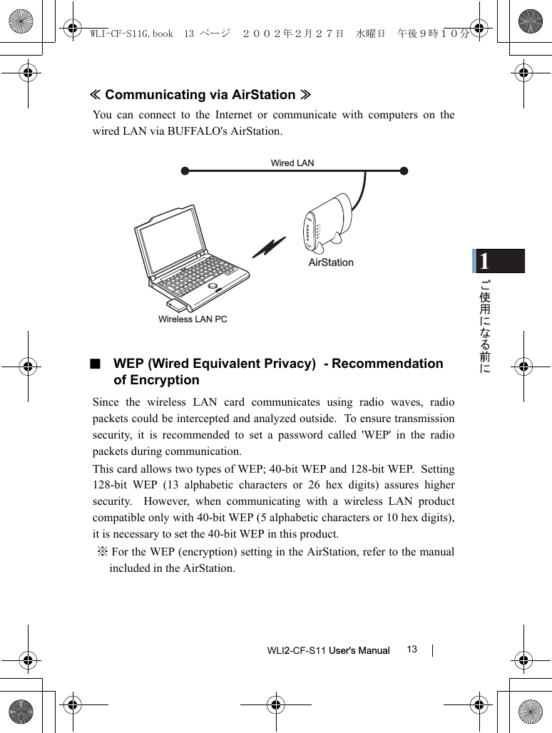 1WLI2-CF-S11 User&apos;s Manual 13≪Communicating via AirStation ≫You can connect to the Internet or communicate with computers on thewired LAN via BUFFALO&apos;s AirStation.■  WEP (Wired Equivalent Privacy)  - Recommendation of EncryptionSince the wireless LAN card communicates using radio waves, radiopackets could be intercepted and analyzed outside.  To ensure transmissionsecurity, it is recommended to set a password called &apos;WEP&apos; in the radiopackets during communication.This card allows two types of WEP; 40-bit WEP and 128-bit WEP.  Setting128-bit WEP (13 alphabetic characters or 26 hex digits) assures highersecurity.  However, when communicating with a wireless LAN productcompatible only with 40-bit WEP (5 alphabetic characters or 10 hex digits),it is necessary to set the 40-bit WEP in this product.※ For the WEP (encryption) setting in the AirStation, refer to the manualincluded in the AirStation.AirStationWired LAN Wireless LAN PCWLI-CF-S11G.book  13 ページ  ２００２年２月２７日　水曜日　午後９時１０分