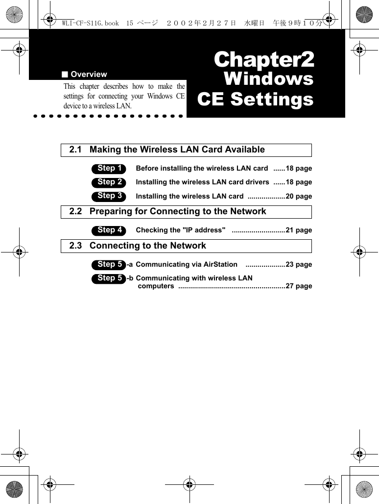 ■Overview Chapter2Chapter 2  WindowsCE SettingsThis chapter describes how to make thesettings for connecting your Windows CEdevice to a wireless LAN.2.1 Making the Wireless LAN Card Available Step 1 Before installing the wireless LAN card   ......18 pageStep 2 Installing the wireless LAN card drivers  ......18 pageStep 3 Installing the wireless LAN card  ...................20 page2.2 Preparing for Connecting to the Network  Step 4 Checking the &quot;IP address&quot;   ...........................21 page2.3 Connecting to the Network  Step 5 -a Communicating via AirStation    ....................23 pageStep 5 -b Communicating with wireless LAN computers  ......................................................27 pageWLI-CF-S11G.book  15 ページ  ２００２年２月２７日　水曜日　午後９時１０分