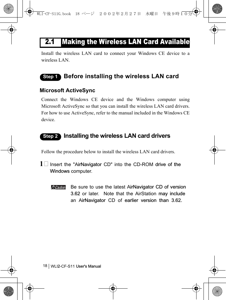 WLI2-CF-S11 User&apos;s Manual182.1 Making the Wireless LAN Card AvailableInstall the wireless LAN card to connect your Windows CE device to awireless LAN.Step 1 Before installing the wireless LAN cardMicrosoft ActiveSyncConnect the Windows CE device and the Windows computer usingMicrosoft ActiveSync so that you can install the wireless LAN card drivers.For how to use ActiveSync, refer to the manual included in the Windows CEdevice.Step 2 Installing the wireless LAN card driversFollow the procedure below to install the wireless LAN card drivers.1 Insert the &quot;AirNavigator CD&quot; into the CD-ROM drive of theWindows computer.Be sure to use the latest AirNavigator CD of version3.62 or later.  Note that the AirStation may includean AirNavigator CD of earlier version than 3.62.WLI-CF-S11G.book  18 ページ  ２００２年２月２７日　水曜日　午後９時１０分