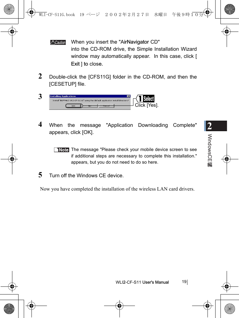 2WindowsCEWLI2-CF-S11 User&apos;s Manual                   19When you insert the &quot;AirNavigator CD&quot;into the CD-ROM drive, the Simple Installation Wizardwindow may automatically appear.  In this case, click [Exit ]  to close.2Double-click the [CFS11G] folder in the CD-ROM, and then the[CESETUP] file.34When the message &quot;Application Downloading Complete&quot;appears, click [OK].The message &quot;Please check your mobile device screen to seeif additional steps are necessary to complete this installation.&quot;appears, but you do not need to do so here.5Turn off the Windows CE device.Now you have completed the installation of the wireless LAN card drivers.Click [Yes].WLI-CF-S11G.book  19 ページ  ２００２年２月２７日　水曜日　午後９時１０分