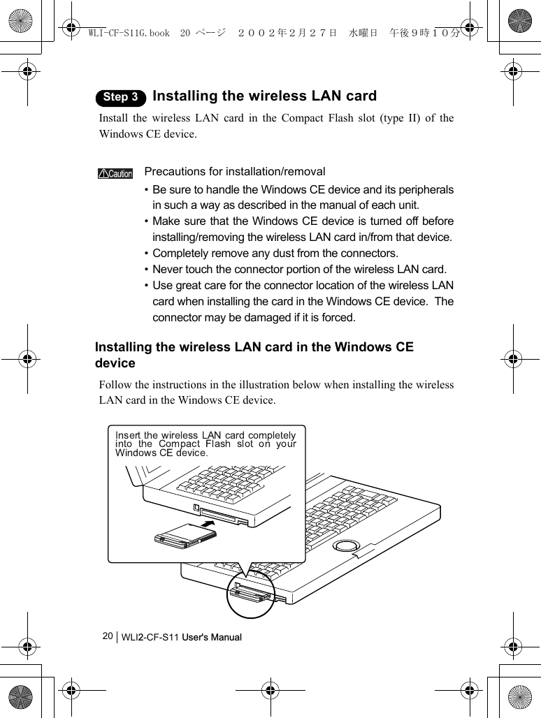 WLI2-CF-S11 User&apos;s Manual20Step 3 Installing the wireless LAN cardInstall the wireless LAN card in the Compact Flash slot (type II) of theWindows CE device.Precautions for installation/removal• Be sure to handle the Windows CE device and its peripheralsin such a way as described in the manual of each unit.• Make sure that the Windows CE device is turned off beforeinstalling/removing the wireless LAN card in/from that device.• Completely remove any dust from the connectors.• Never touch the connector portion of the wireless LAN card.• Use great care for the connector location of the wireless LANcard when installing the card in the Windows CE device.  Theconnector may be damaged if it is forced.Installing the wireless LAN card in the Windows CE deviceFollow the instructions in the illustration below when installing the wirelessLAN card in the Windows CE device.WLI-CF-S11G.book  20 ページ  ２００２年２月２７日　水曜日　午後９時１０分