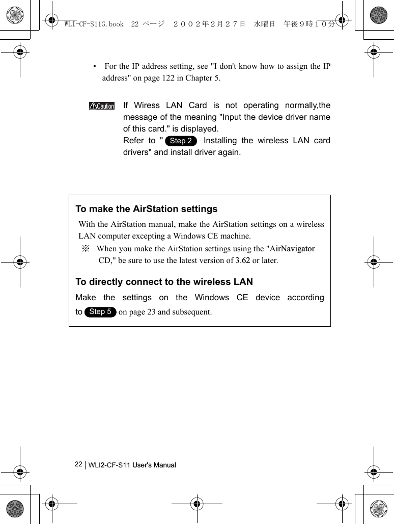 WLI2-CF-S11 User&apos;s Manual22•  For the IP address setting, see &quot;I don&apos;t know how to assign the IPaddress&quot; on page 122 in Chapter 5.If Wiress LAN Card is not operating normally,themessage of the meaning &quot;Input the device driver nameof this card.&quot; is displayed.Refer to &quot;  Installing the wireless LAN carddrivers&quot; and install driver again.To make the AirStation settingsWith the AirStation manual, make the AirStation settings on a wirelessLAN computer excepting a Windows CE machine.※ When you make the AirStation settings using the &quot;AirNavigator CD,&quot; be sure to use the latest version of 3.62 or later.To directly connect to the wireless LANMake the settings on the Windows CE device accordingto on page 23 and subsequent.Step 1Step 2Step 1Step 5WLI-CF-S11G.book  22 ページ  ２００２年２月２７日　水曜日　午後９時１０分