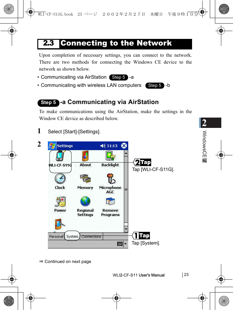 2WindowsCEWLI2-CF-S11 User&apos;s Manual            232.3Connecting to the NetworkUpon completion of necessary settings, you can connect to the network.There are two methods for connecting the Windows CE device to thenetwork as shown below.•Communicating via AirStation  -a•Communicating with wireless LAN computers   -bStep 5 -a Communicating via AirStationTo make communications using the AirStation, make the settings in theWindow CE device as described below.1Select [Start]-[Settings].2⇒ Continued on next pageStep 1Step 5Step 1Step 5Tap [WLI-CF-S11G].Tap [System].WLI-CF-S11G.book  23 ページ  ２００２年２月２７日　水曜日　午後９時１０分