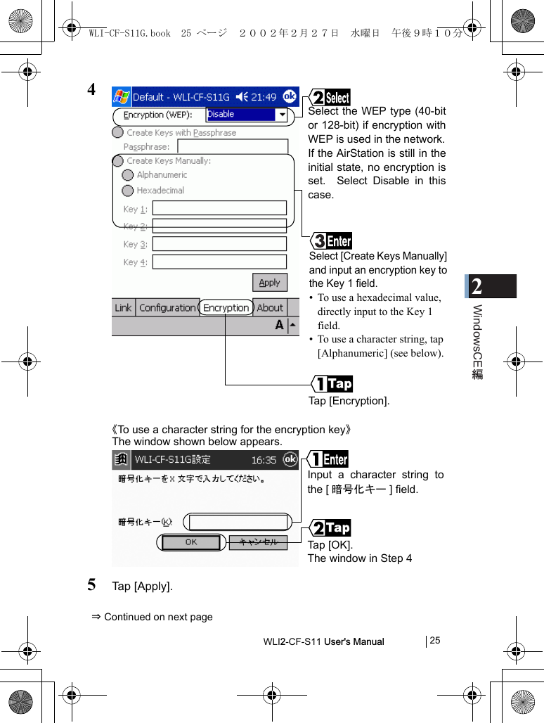 2WindowsCEWLI2-CF-S11 User&apos;s Manual            254《To use a character string for the encryption key》The window shown below appears.5Tap [Apply].⇒ Continued on next pageTap [Encryption].Select the WEP type (40-bitor 128-bit) if encryption withWEP is used in the network.If the AirStation is still in theinitial state, no encryption isset.  Select Disable in thiscase.Select [Create Keys Manually]and input an encryption key tothe Key 1 field.• To use a hexadecimal value, directly input to the Key 1 field.  • To use a character string, tap [Alphanumeric] (see below).Ta p  [O K] .The window in Step 4 Input a character string tothe [ 暗号化キー ] field.WLI-CF-S11G.book  25 ページ  ２００２年２月２７日　水曜日　午後９時１０分