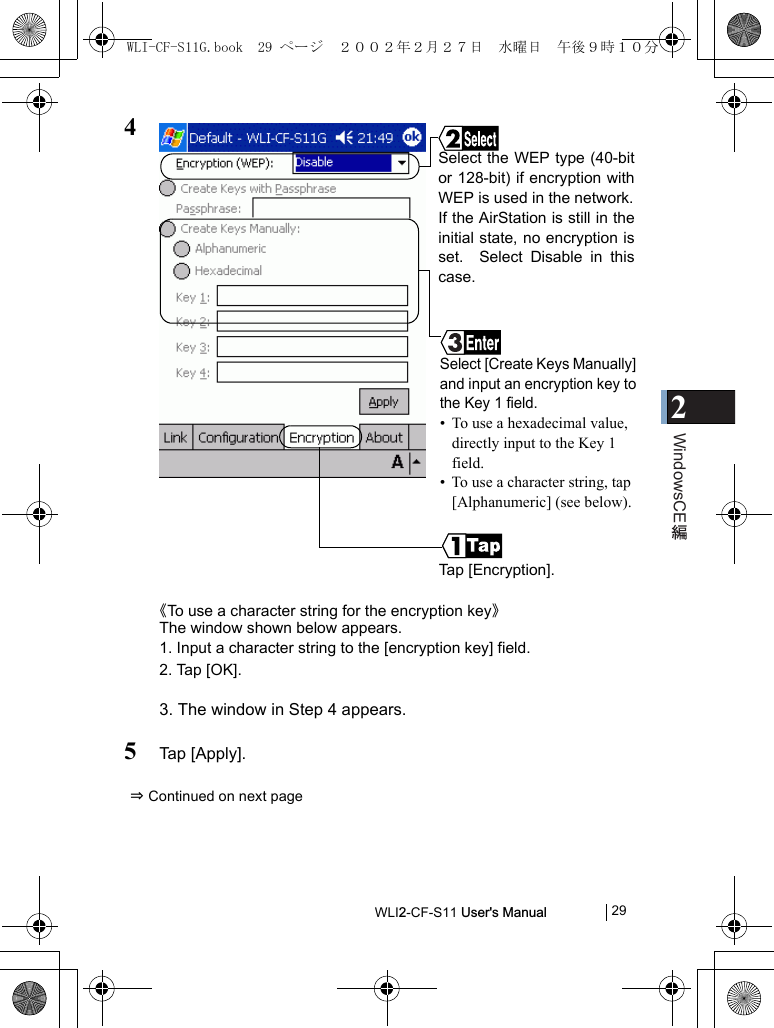 2WindowsCEWLI2-CF-S11 User&apos;s Manual            294《To use a character string for the encryption key》The window shown below appears.1. Input a character string to the [encryption key] field.2. Tap [OK].3. The window in Step 4 appears.5Tap [Apply].⇒ Continued on next pageTap [Encryption].Select the WEP type (40-bitor 128-bit) if encryption withWEP is used in the network.If the AirStation is still in theinitial state, no encryption isset.  Select Disable in thiscase.Select [Create Keys Manually]and input an encryption key tothe Key 1 field.• To use a hexadecimal value, directly input to the Key 1 field.  • To use a character string, tap [Alphanumeric] (see below).WLI-CF-S11G.book  29 ページ  ２００２年２月２７日　水曜日　午後９時１０分