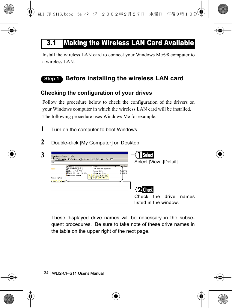 WLI2-CF-S11 User&apos;s Manual343.1 Making the Wireless LAN Card AvailableInstall the wireless LAN card to connect your Windows Me/98 computer toa wireless LAN.Step 1 Before installing the wireless LAN cardChecking the configuration of your drivesFollow the procedure below to check the configuration of the drivers onyour Windows computer in which the wireless LAN card will be installed.The following procedure uses Windows Me for example.1Turn on the computer to boot Windows.2Double-click [My Computer] on Desktop.3These displayed drive names will be necessary in the subse-quent procedures.  Be sure to take note of these drive names inthe table on the upper right of the next page.Check the drive nameslisted in the window.Select [View]-[Detail].WLI-CF-S11G.book  34 ページ  ２００２年２月２７日　水曜日　午後９時１０分