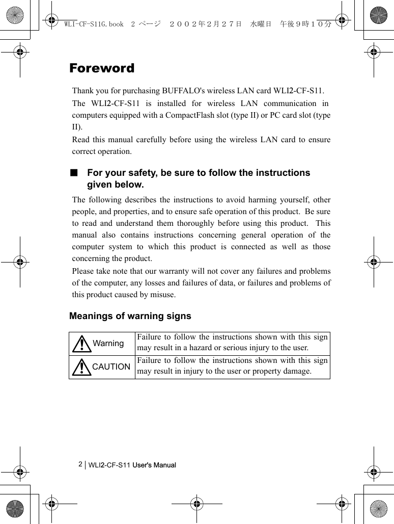 WLI2-CF-S11 User&apos;s Manual2ForewordThank you for purchasing BUFFALO&apos;s wireless LAN card WLI2-CF-S11.The WLI2-CF-S11 is installed for wireless LAN communication incomputers equipped with a CompactFlash slot (type II) or PC card slot (typeII).Read this manual carefully before using the wireless LAN card to ensurecorrect operation.■ For your safety, be sure to follow the instructions given below.The following describes the instructions to avoid harming yourself, otherpeople, and properties, and to ensure safe operation of this product.  Be sureto read and understand them thoroughly before using this product.  Thismanual also contains instructions concerning general operation of thecomputer system to which this product is connected as well as thoseconcerning the product.Please take note that our warranty will not cover any failures and problemsof the computer, any losses and failures of data, or failures and problems ofthis product caused by misuse.Meanings of warning signsWarning Failure to follow the instructions shown with this signmay result in a hazard or serious injury to the user.CAUTION Failure to follow the instructions shown with this signmay result in injury to the user or property damage.WLI-CF-S11G.book  2 ページ  ２００２年２月２７日　水曜日　午後９時１０分