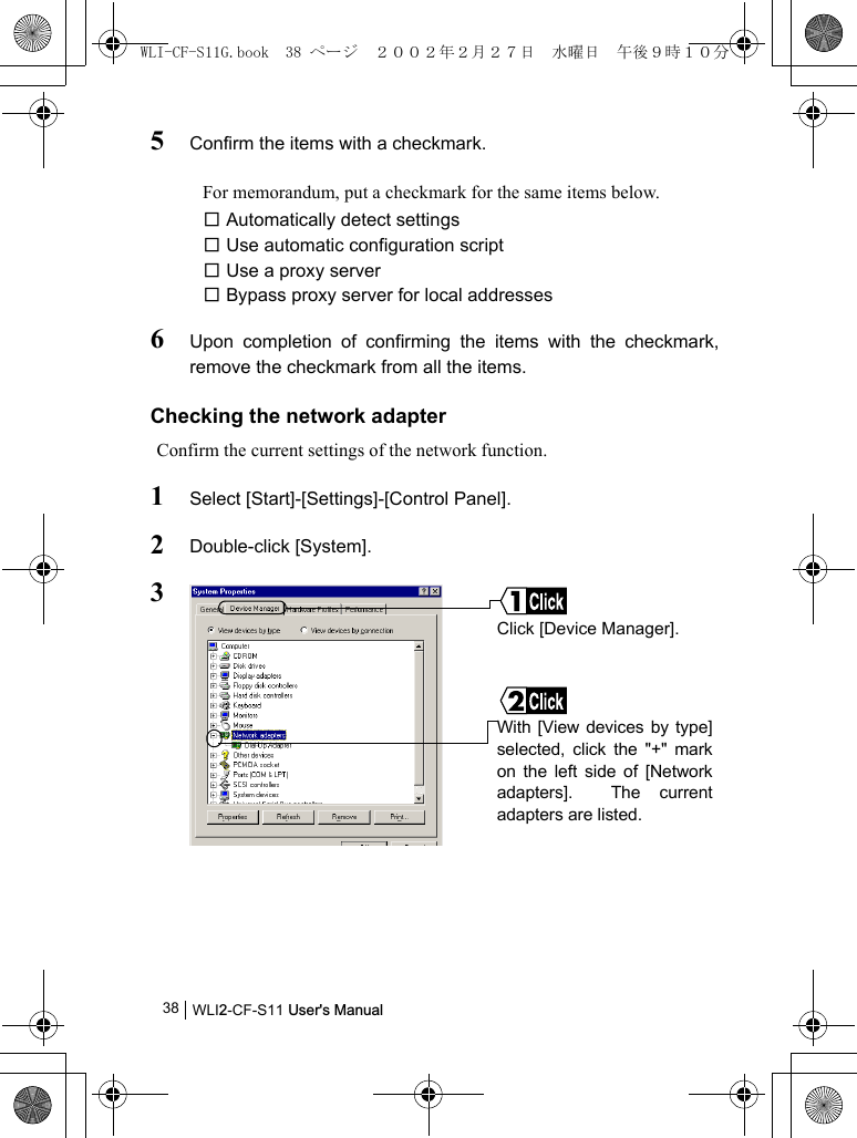 WLI2-CF-S11 User&apos;s Manual385Confirm the items with a checkmark.For memorandum, put a checkmark for the same items below.□ Automatically detect settings□ Use automatic configuration script□ Use a proxy server□ Bypass proxy server for local addresses6Upon completion of confirming the items with the checkmark,remove the checkmark from all the items.Checking the network adapterConfirm the current settings of the network function.1Select [Start]-[Settings]-[Control Panel].2Double-click [System].3With [View devices by type]selected, click the &quot;+&quot; markon the left side of [Networkadapters].  The currentadapters are listed.Click [Device Manager].WLI-CF-S11G.book  38 ページ  ２００２年２月２７日　水曜日　午後９時１０分