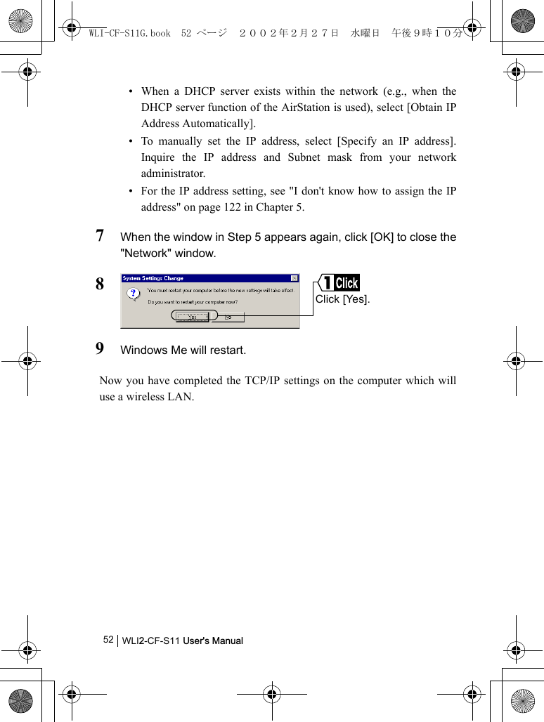WLI2-CF-S11 User&apos;s Manual52• When a DHCP server exists within the network (e.g., when theDHCP server function of the AirStation is used), select [Obtain IPAddress Automatically].• To manually set the IP address, select [Specify an IP address].Inquire the IP address and Subnet mask from your networkadministrator.• For the IP address setting, see &quot;I don&apos;t know how to assign the IPaddress&quot; on page 122 in Chapter 5.7When the window in Step 5 appears again, click [OK] to close the&quot;Network&quot; window.89Windows Me will restart.Now you have completed the TCP/IP settings on the computer which willuse a wireless LAN.Click [Yes].WLI-CF-S11G.book  52 ページ  ２００２年２月２７日　水曜日　午後９時１０分